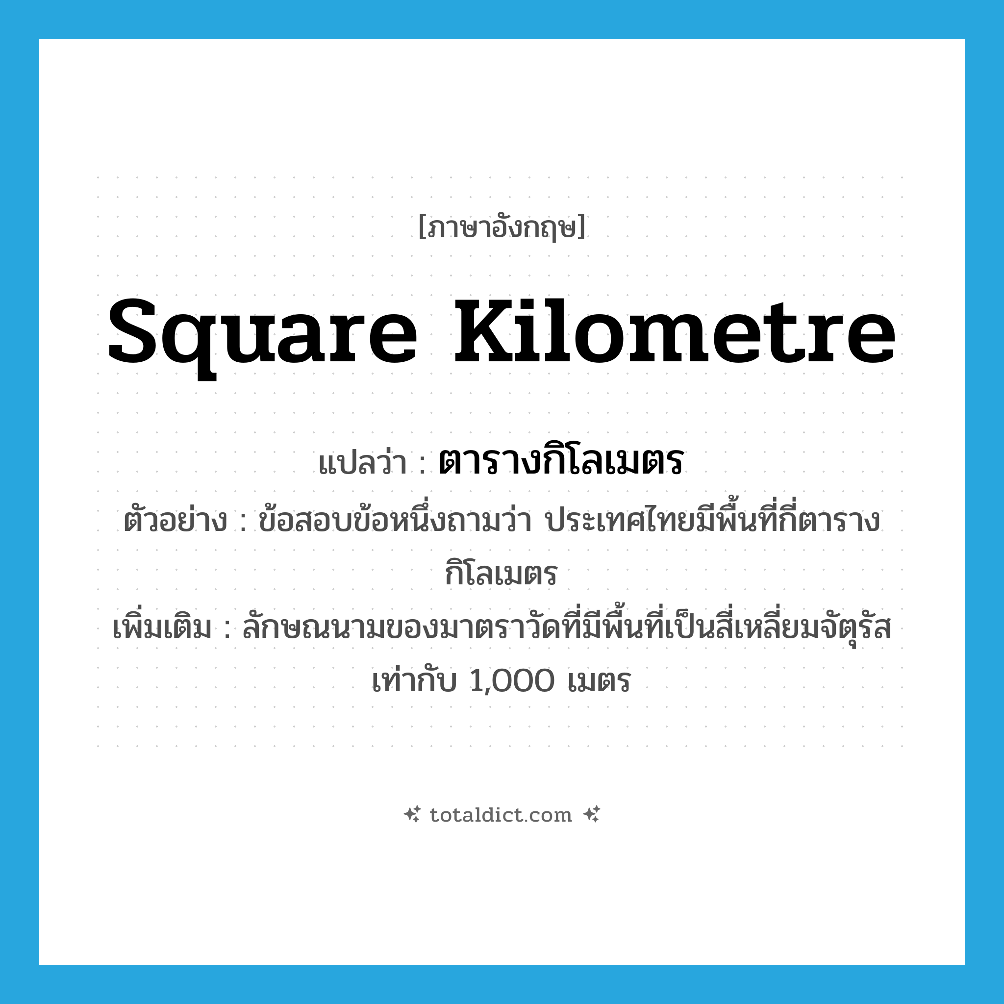 square kilometre แปลว่า?, คำศัพท์ภาษาอังกฤษ square kilometre แปลว่า ตารางกิโลเมตร ประเภท CLAS ตัวอย่าง ข้อสอบข้อหนึ่งถามว่า ประเทศไทยมีพื้นที่กี่ตารางกิโลเมตร เพิ่มเติม ลักษณนามของมาตราวัดที่มีพื้นที่เป็นสี่เหลี่ยมจัตุรัสเท่ากับ 1,000 เมตร หมวด CLAS