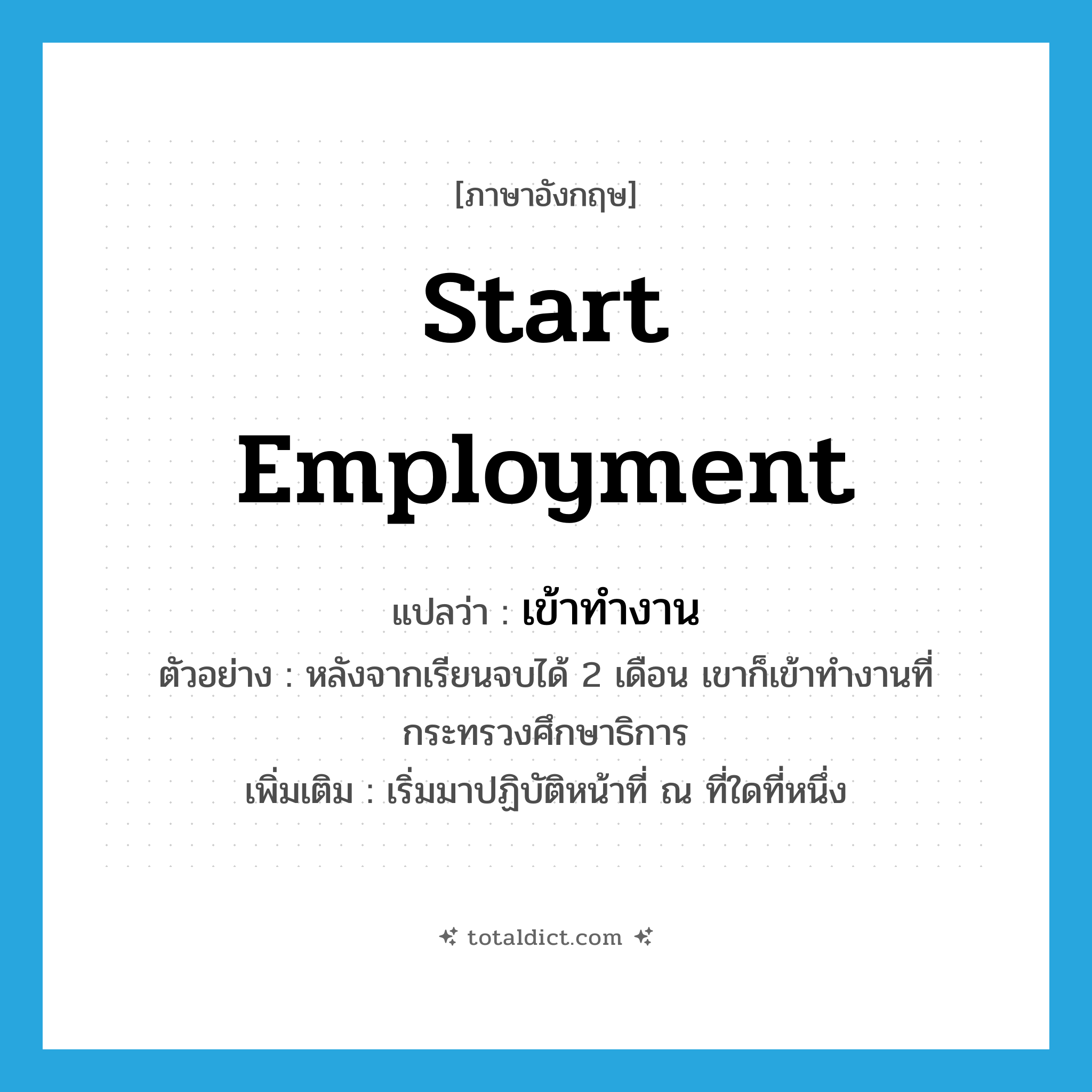 start employment แปลว่า?, คำศัพท์ภาษาอังกฤษ start employment แปลว่า เข้าทำงาน ประเภท V ตัวอย่าง หลังจากเรียนจบได้ 2 เดือน เขาก็เข้าทำงานที่กระทรวงศึกษาธิการ เพิ่มเติม เริ่มมาปฏิบัติหน้าที่ ณ ที่ใดที่หนึ่ง หมวด V