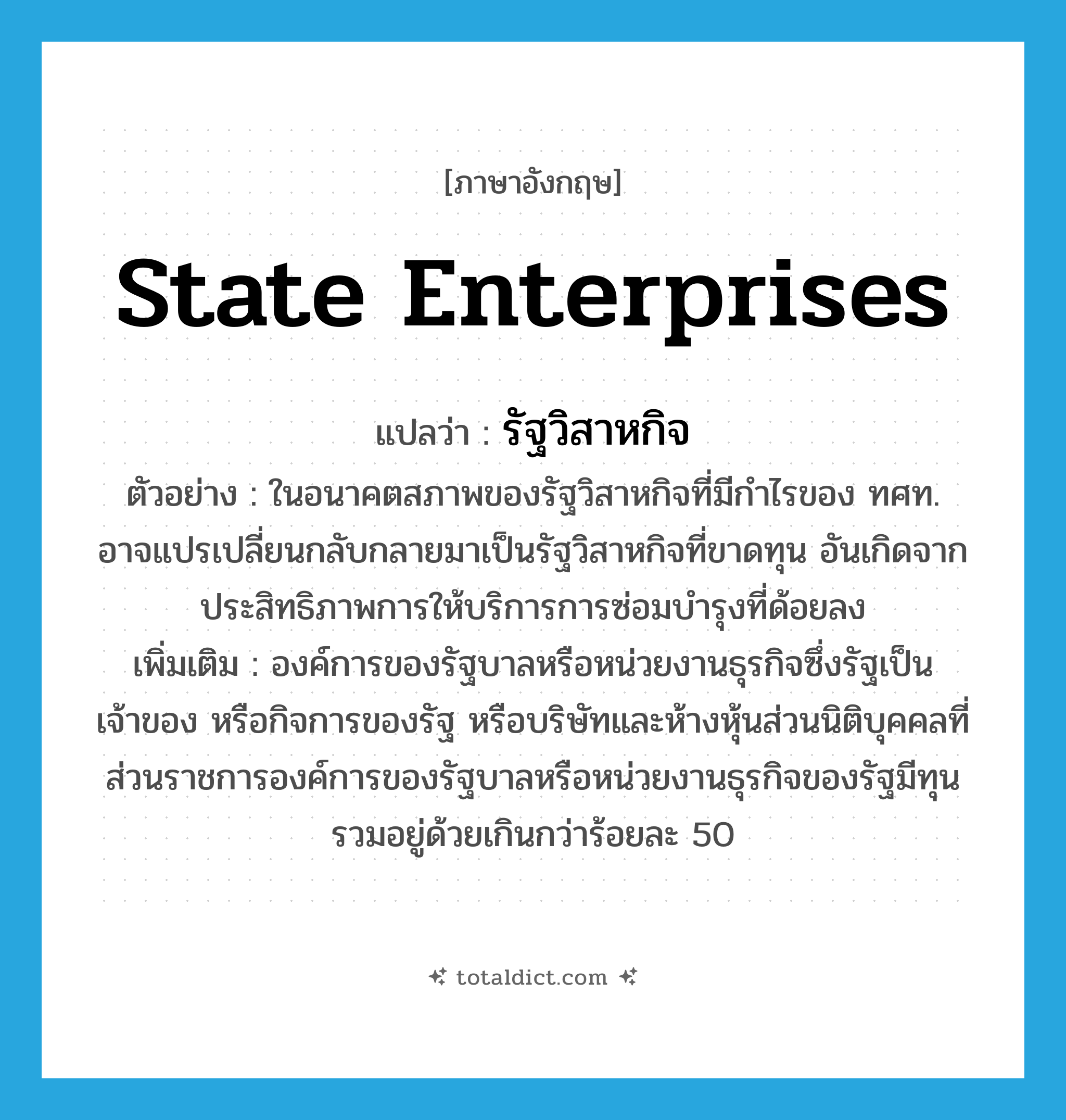 State Enterprises แปลว่า?, คำศัพท์ภาษาอังกฤษ State Enterprises แปลว่า รัฐวิสาหกิจ ประเภท N ตัวอย่าง ในอนาคตสภาพของรัฐวิสาหกิจที่มีกำไรของ ทศท. อาจแปรเปลี่ยนกลับกลายมาเป็นรัฐวิสาหกิจที่ขาดทุน อันเกิดจากประสิทธิภาพการให้บริการการซ่อมบำรุงที่ด้อยลง เพิ่มเติม องค์การของรัฐบาลหรือหน่วยงานธุรกิจซึ่งรัฐเป็นเจ้าของ หรือกิจการของรัฐ หรือบริษัทและห้างหุ้นส่วนนิติบุคคลที่ส่วนราชการองค์การของรัฐบาลหรือหน่วยงานธุรกิจของรัฐมีทุนรวมอยู่ด้วยเกินกว่าร้อยละ 50 หมวด N
