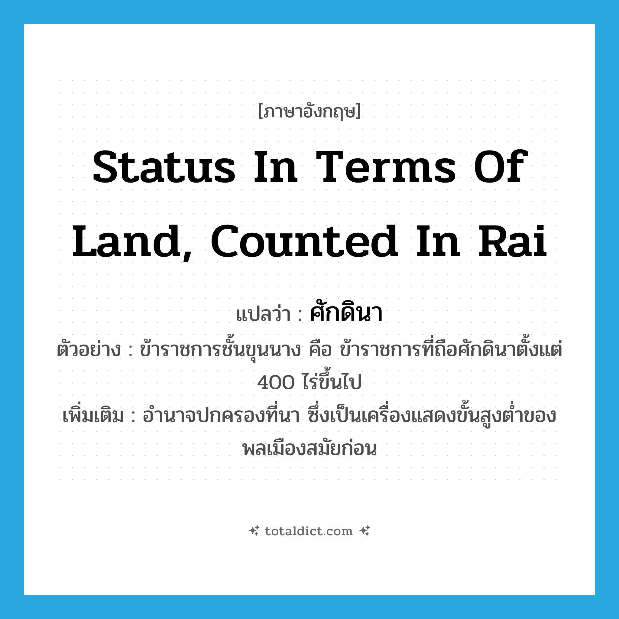 status in terms of land, counted in rai แปลว่า?, คำศัพท์ภาษาอังกฤษ status in terms of land, counted in rai แปลว่า ศักดินา ประเภท N ตัวอย่าง ข้าราชการชั้นขุนนาง คือ ข้าราชการที่ถือศักดินาตั้งแต่ 400 ไร่ขึ้นไป เพิ่มเติม อำนาจปกครองที่นา ซึ่งเป็นเครื่องแสดงขั้นสูงต่ำของพลเมืองสมัยก่อน หมวด N