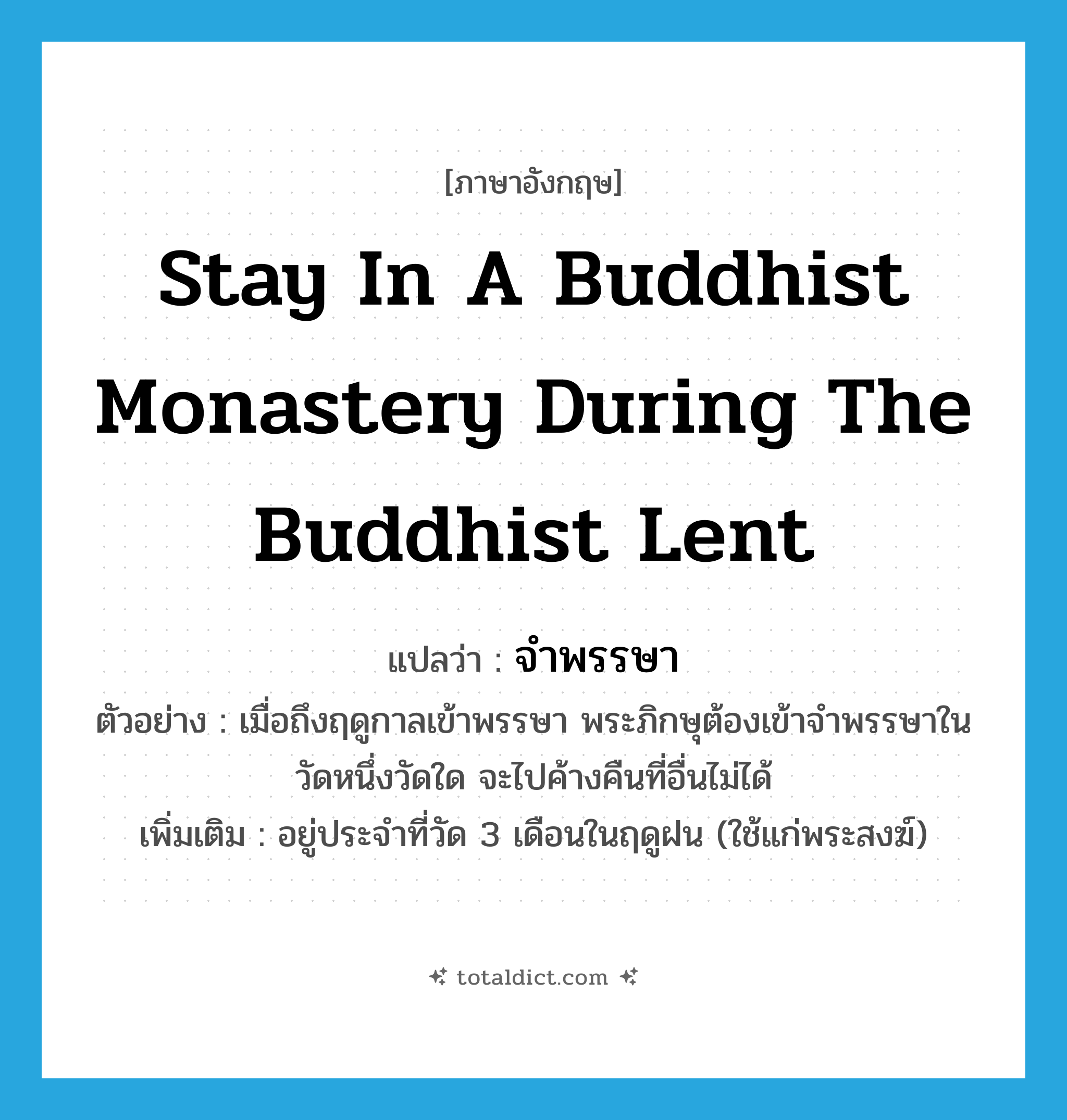 stay in a Buddhist monastery during the Buddhist Lent แปลว่า?, คำศัพท์ภาษาอังกฤษ stay in a Buddhist monastery during the Buddhist Lent แปลว่า จำพรรษา ประเภท V ตัวอย่าง เมื่อถึงฤดูกาลเข้าพรรษา พระภิกษุต้องเข้าจำพรรษาในวัดหนึ่งวัดใด จะไปค้างคืนที่อื่นไม่ได้ เพิ่มเติม อยู่ประจำที่วัด 3 เดือนในฤดูฝน (ใช้แก่พระสงฆ์) หมวด V