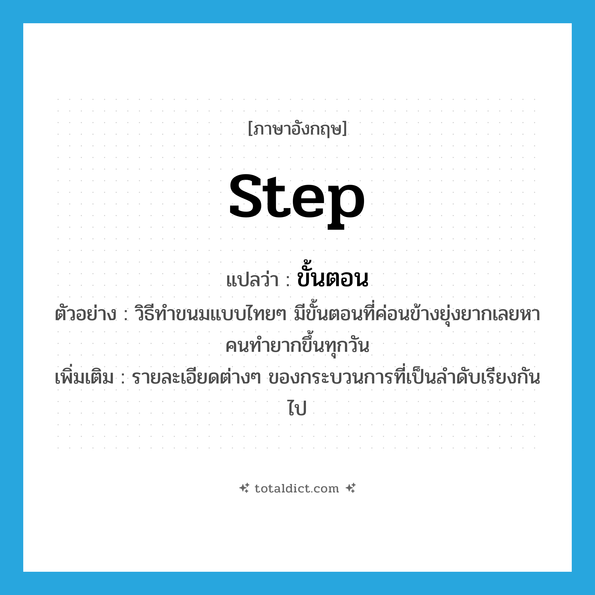 step แปลว่า?, คำศัพท์ภาษาอังกฤษ step แปลว่า ขั้นตอน ประเภท N ตัวอย่าง วิธีทำขนมแบบไทยๆ มีขั้นตอนที่ค่อนข้างยุ่งยากเลยหาคนทำยากขึ้นทุกวัน เพิ่มเติม รายละเอียดต่างๆ ของกระบวนการที่เป็นลำดับเรียงกันไป หมวด N