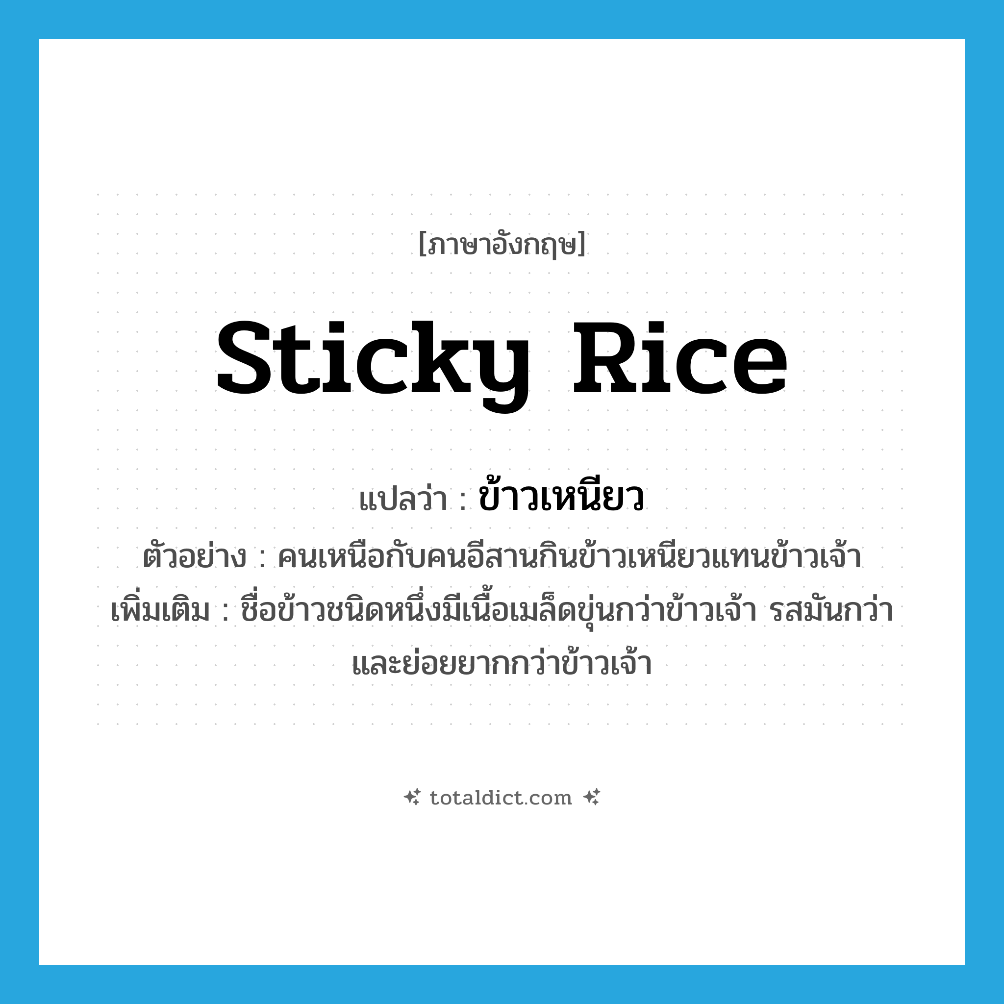 ข้าวเหนียว ภาษาอังกฤษ?, คำศัพท์ภาษาอังกฤษ ข้าวเหนียว แปลว่า sticky rice ประเภท N ตัวอย่าง คนเหนือกับคนอีสานกินข้าวเหนียวแทนข้าวเจ้า เพิ่มเติม ชื่อข้าวชนิดหนึ่งมีเนื้อเมล็ดขุ่นกว่าข้าวเจ้า รสมันกว่าและย่อยยากกว่าข้าวเจ้า หมวด N