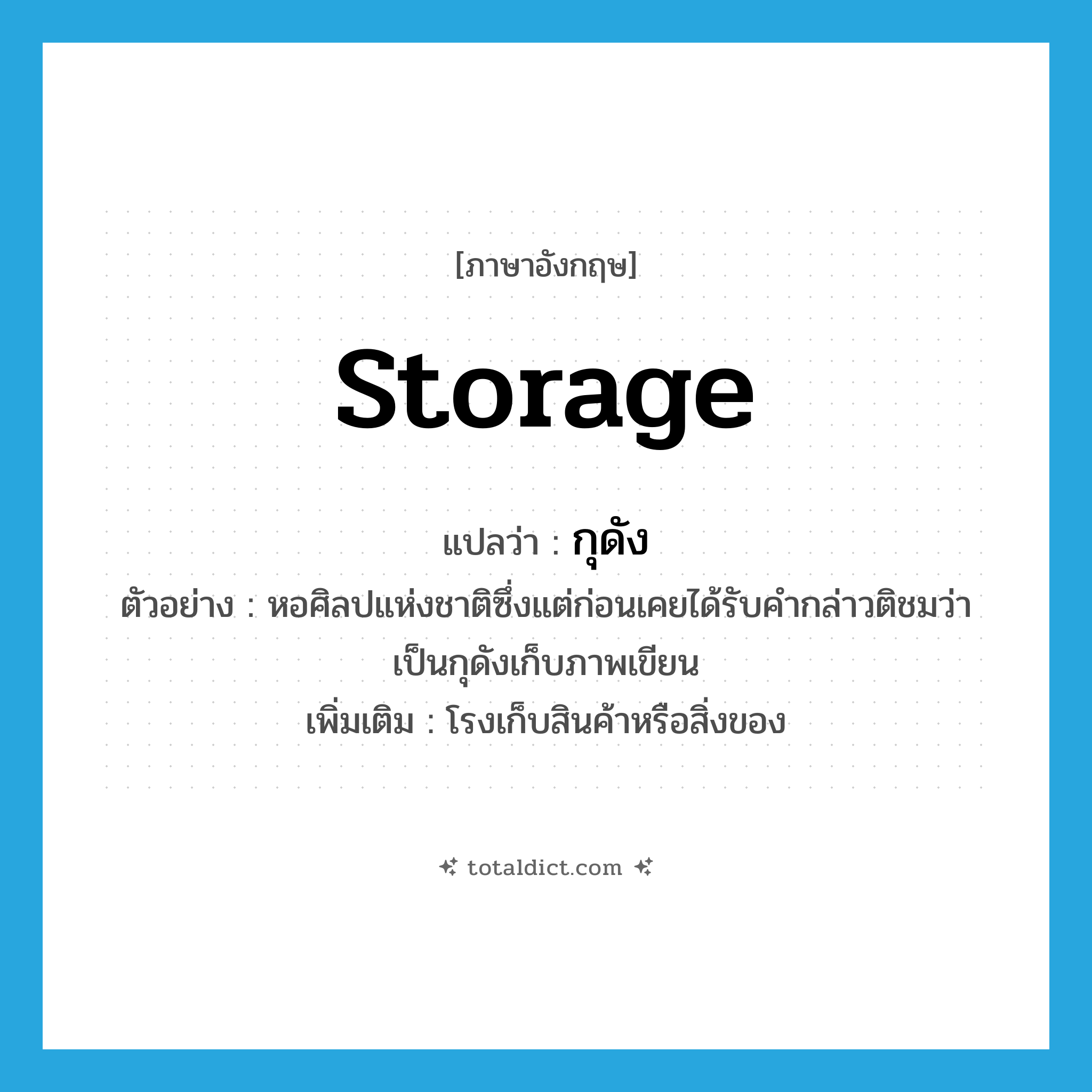 storage แปลว่า?, คำศัพท์ภาษาอังกฤษ storage แปลว่า กุดัง ประเภท N ตัวอย่าง หอศิลปแห่งชาติซึ่งแต่ก่อนเคยได้รับคำกล่าวติชมว่าเป็นกุดังเก็บภาพเขียน เพิ่มเติม โรงเก็บสินค้าหรือสิ่งของ หมวด N