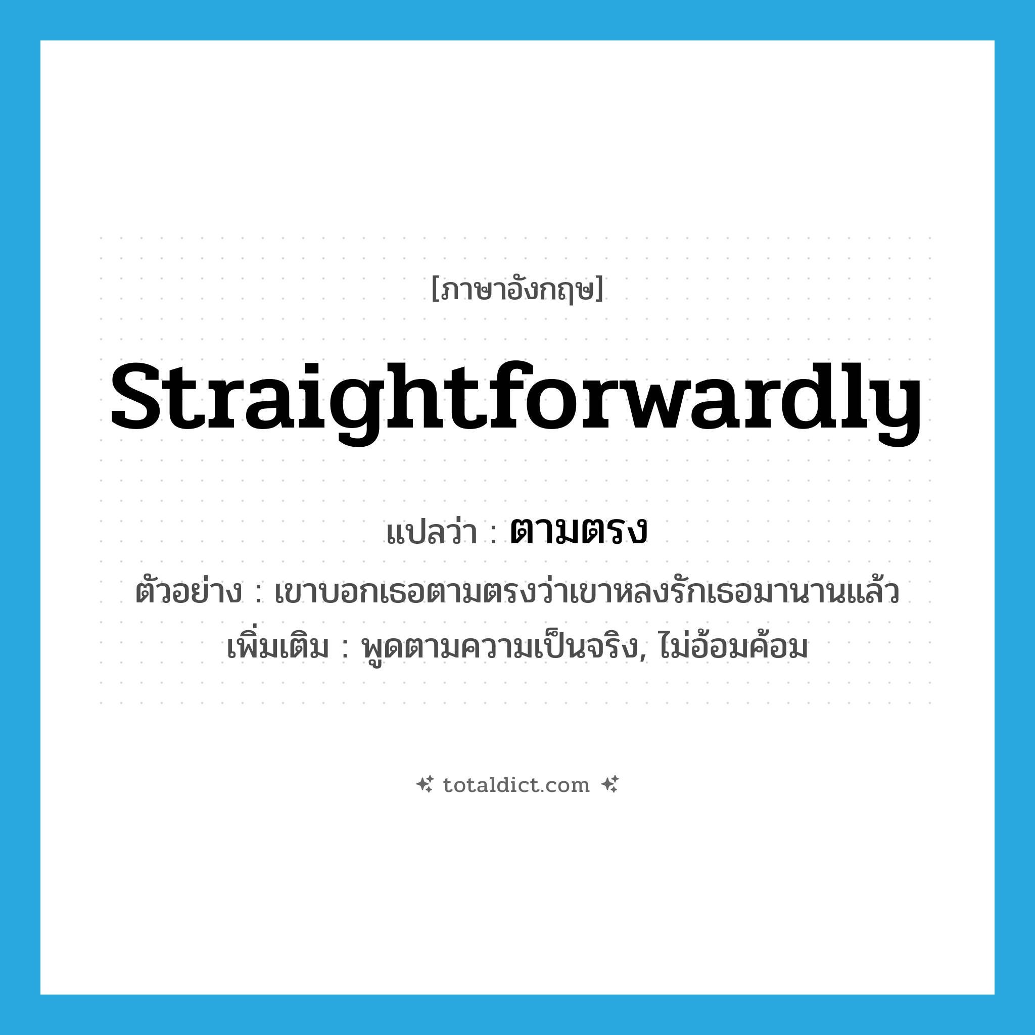 straightforwardly แปลว่า?, คำศัพท์ภาษาอังกฤษ straightforwardly แปลว่า ตามตรง ประเภท ADV ตัวอย่าง เขาบอกเธอตามตรงว่าเขาหลงรักเธอมานานแล้ว เพิ่มเติม พูดตามความเป็นจริง, ไม่อ้อมค้อม หมวด ADV