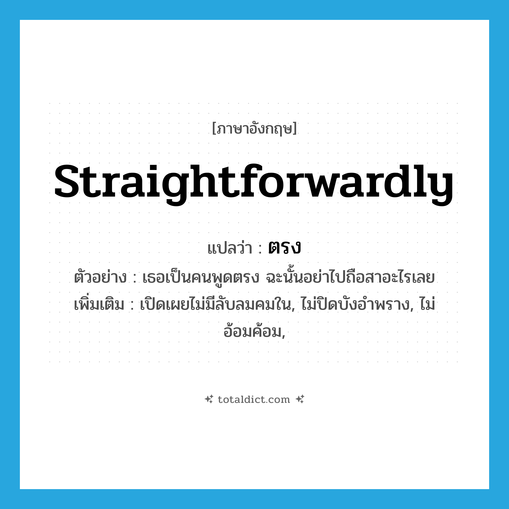 ตรง ภาษาอังกฤษ?, คำศัพท์ภาษาอังกฤษ ตรง แปลว่า straightforwardly ประเภท ADV ตัวอย่าง เธอเป็นคนพูดตรง ฉะนั้นอย่าไปถือสาอะไรเลย เพิ่มเติม เปิดเผยไม่มีลับลมคมใน, ไม่ปิดบังอำพราง, ไม่อ้อมค้อม, หมวด ADV