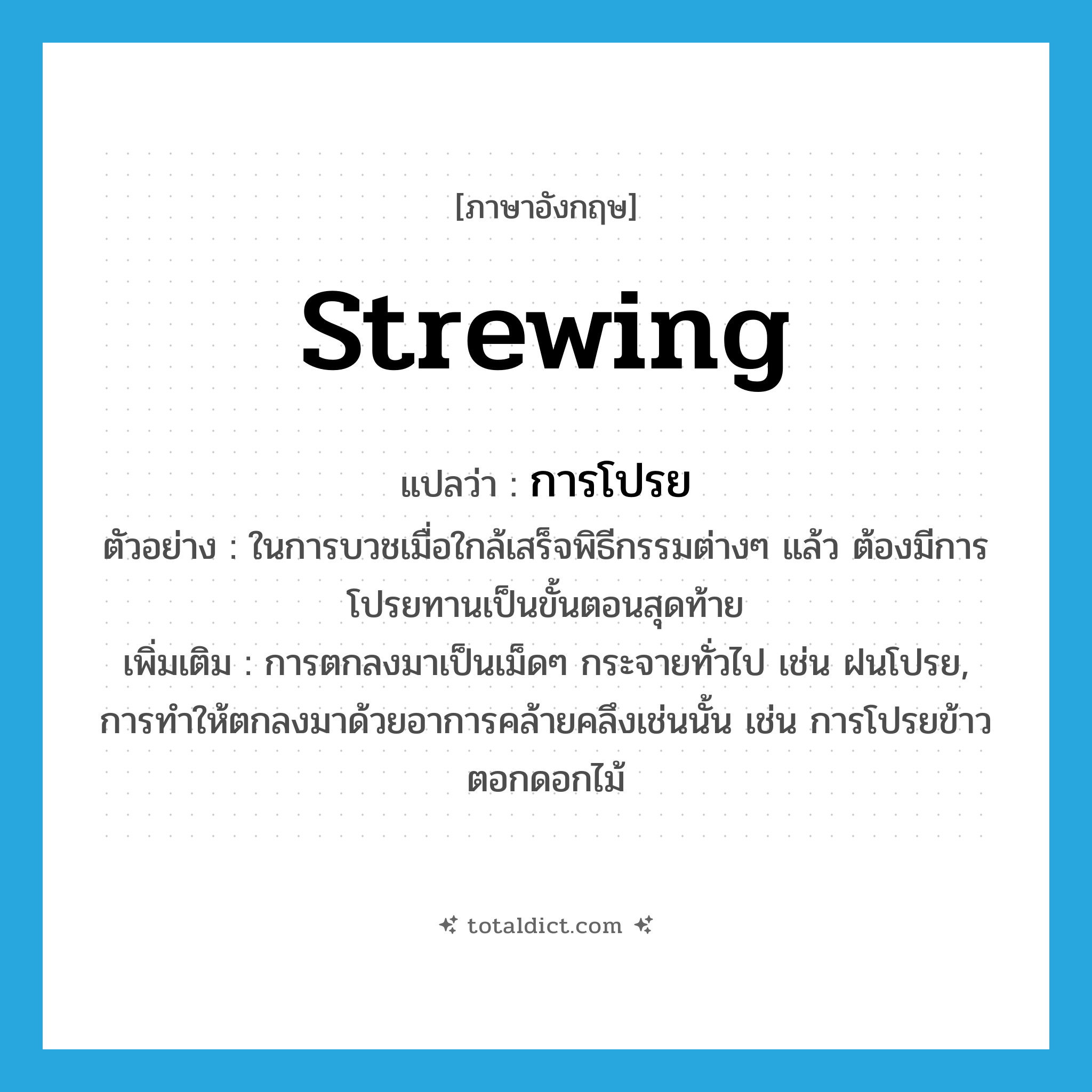 strewing แปลว่า?, คำศัพท์ภาษาอังกฤษ strewing แปลว่า การโปรย ประเภท N ตัวอย่าง ในการบวชเมื่อใกล้เสร็จพิธีกรรมต่างๆ แล้ว ต้องมีการโปรยทานเป็นขั้นตอนสุดท้าย เพิ่มเติม การตกลงมาเป็นเม็ดๆ กระจายทั่วไป เช่น ฝนโปรย, การทำให้ตกลงมาด้วยอาการคล้ายคลึงเช่นนั้น เช่น การโปรยข้าวตอกดอกไม้ หมวด N