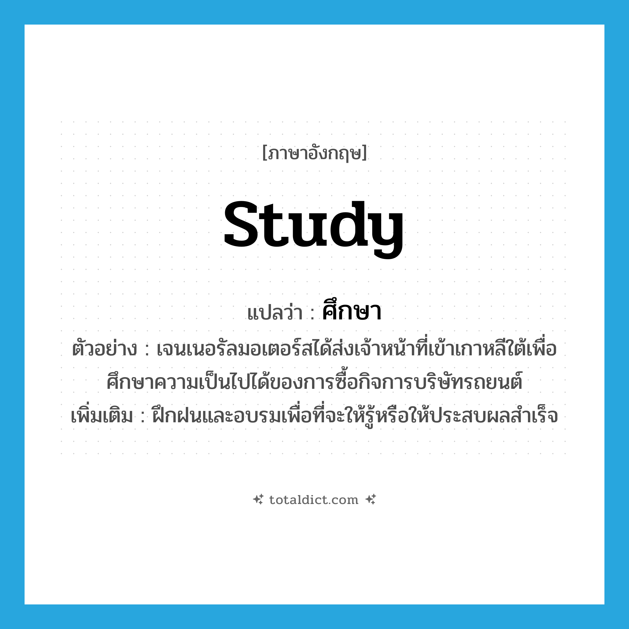 study แปลว่า?, คำศัพท์ภาษาอังกฤษ study แปลว่า ศึกษา ประเภท V ตัวอย่าง เจนเนอรัลมอเตอร์สได้ส่งเจ้าหน้าที่เข้าเกาหลีใต้เพื่อศึกษาความเป็นไปได้ของการซื้อกิจการบริษัทรถยนต์ เพิ่มเติม ฝึกฝนและอบรมเพื่อที่จะให้รู้หรือให้ประสบผลสำเร็จ หมวด V