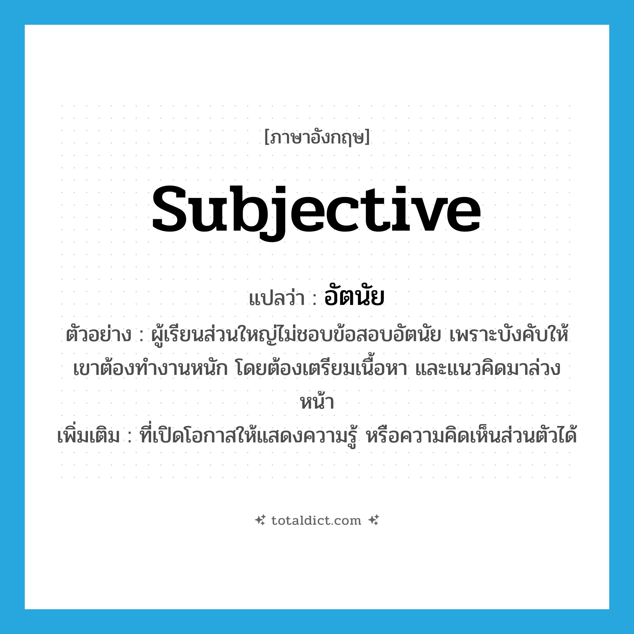subjective แปลว่า?, คำศัพท์ภาษาอังกฤษ subjective แปลว่า อัตนัย ประเภท ADJ ตัวอย่าง ผู้เรียนส่วนใหญ่ไม่ชอบข้อสอบอัตนัย เพราะบังคับให้เขาต้องทำงานหนัก โดยต้องเตรียมเนื้อหา และแนวคิดมาล่วงหน้า เพิ่มเติม ที่เปิดโอกาสให้แสดงความรู้ หรือความคิดเห็นส่วนตัวได้ หมวด ADJ