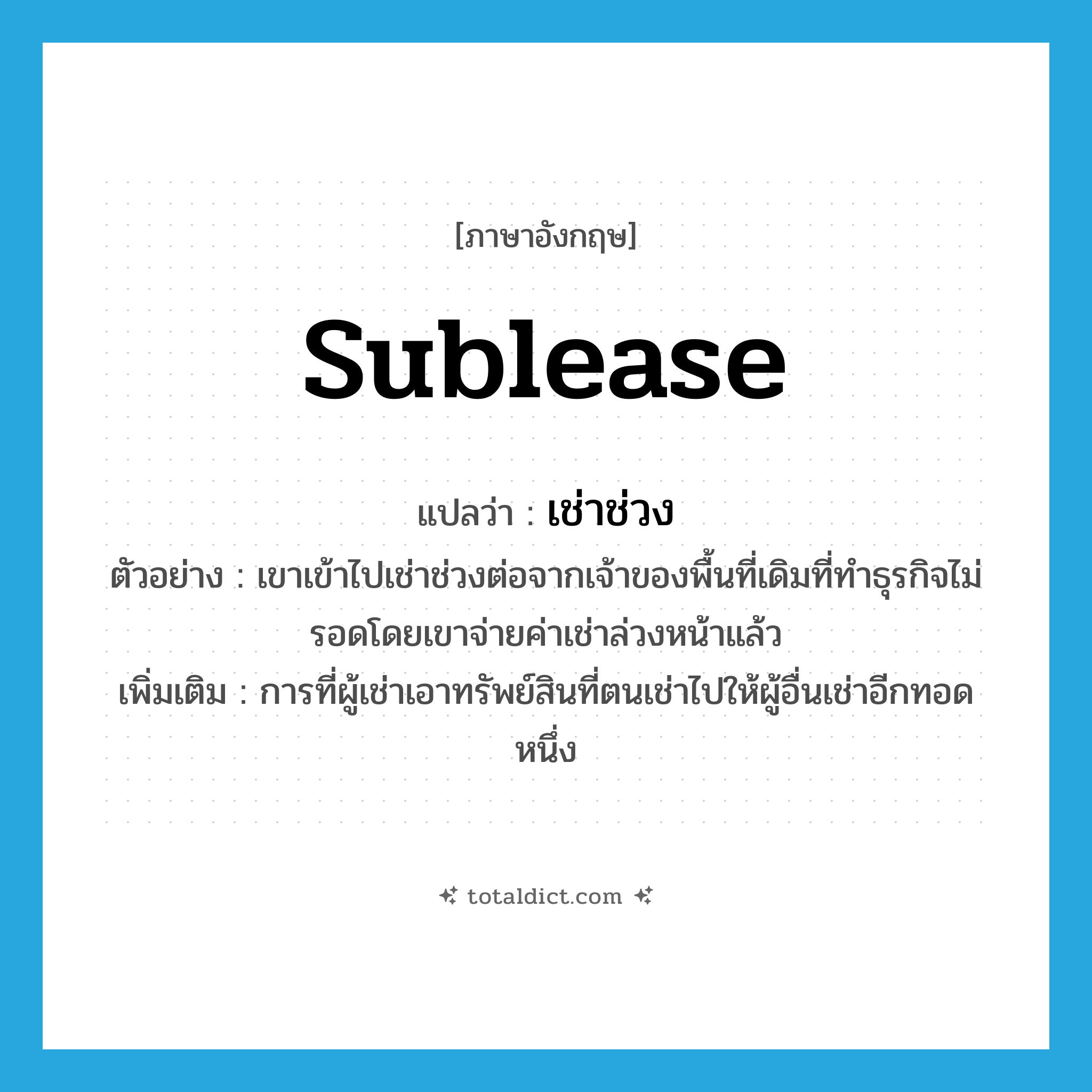 sublease แปลว่า?, คำศัพท์ภาษาอังกฤษ sublease แปลว่า เช่าช่วง ประเภท V ตัวอย่าง เขาเข้าไปเช่าช่วงต่อจากเจ้าของพื้นที่เดิมที่ทำธุรกิจไม่รอดโดยเขาจ่ายค่าเช่าล่วงหน้าแล้ว เพิ่มเติม การที่ผู้เช่าเอาทรัพย์สินที่ตนเช่าไปให้ผู้อื่นเช่าอีกทอดหนึ่ง หมวด V