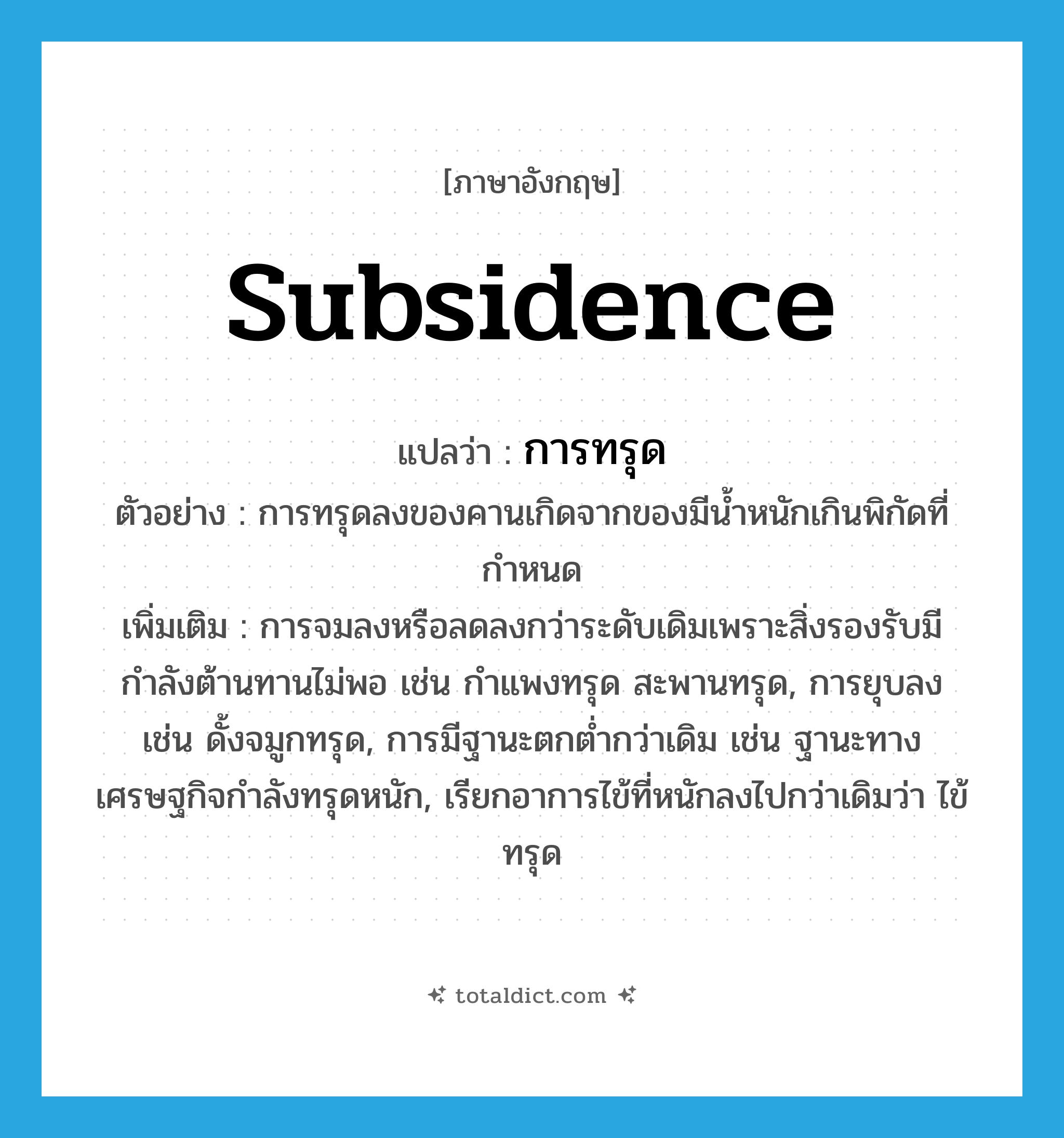 subsidence แปลว่า?, คำศัพท์ภาษาอังกฤษ subsidence แปลว่า การทรุด ประเภท N ตัวอย่าง การทรุดลงของคานเกิดจากของมีน้ำหนักเกินพิกัดที่กำหนด เพิ่มเติม การจมลงหรือลดลงกว่าระดับเดิมเพราะสิ่งรองรับมีกำลังต้านทานไม่พอ เช่น กำแพงทรุด สะพานทรุด, การยุบลง เช่น ดั้งจมูกทรุด, การมีฐานะตกต่ำกว่าเดิม เช่น ฐานะทางเศรษฐกิจกำลังทรุดหนัก, เรียกอาการไข้ที่หนักลงไปกว่าเดิมว่า ไข้ทรุด หมวด N