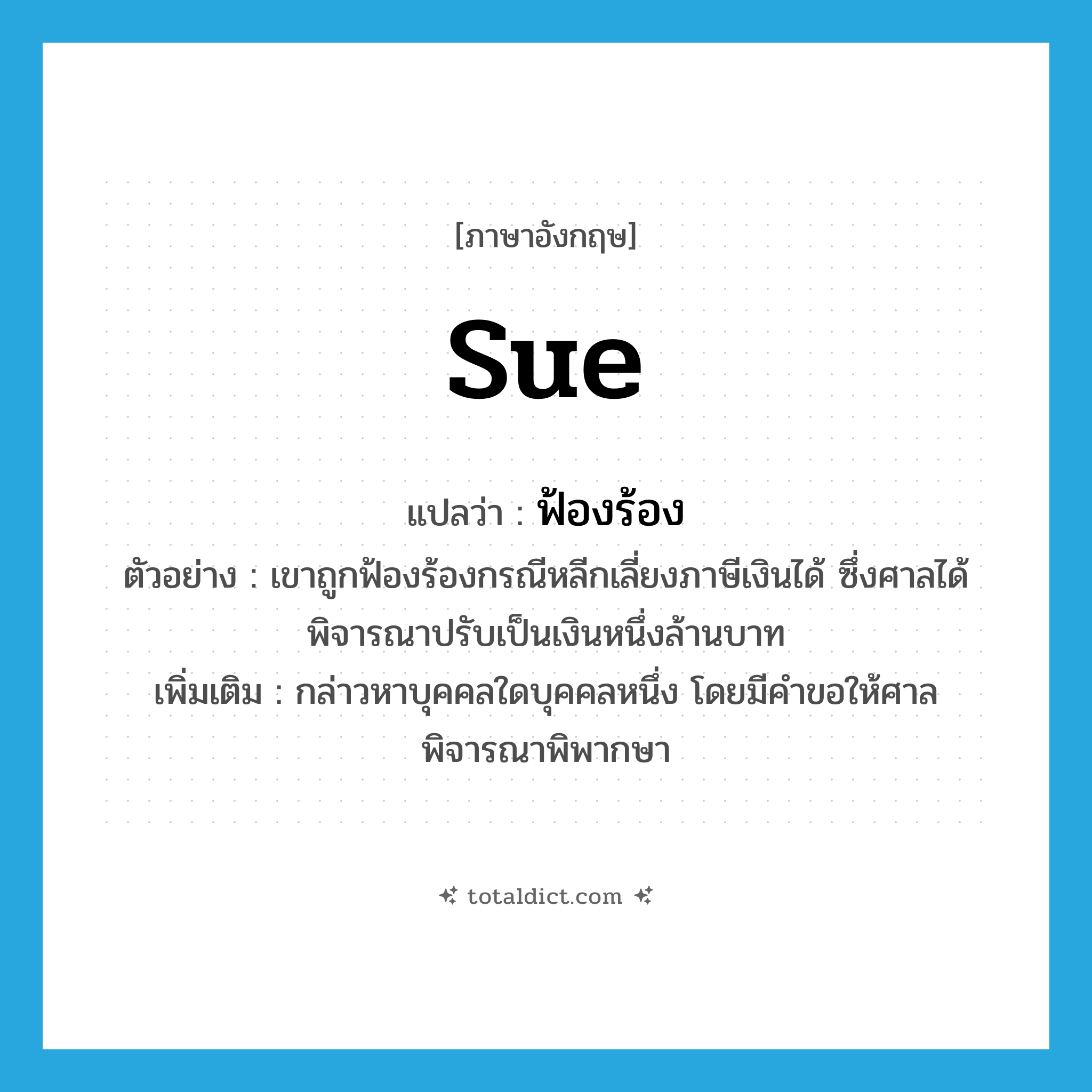 sue แปลว่า?, คำศัพท์ภาษาอังกฤษ sue แปลว่า ฟ้องร้อง ประเภท V ตัวอย่าง เขาถูกฟ้องร้องกรณีหลีกเลี่ยงภาษีเงินได้ ซึ่งศาลได้พิจารณาปรับเป็นเงินหนึ่งล้านบาท เพิ่มเติม กล่าวหาบุคคลใดบุคคลหนึ่ง โดยมีคำขอให้ศาลพิจารณาพิพากษา หมวด V
