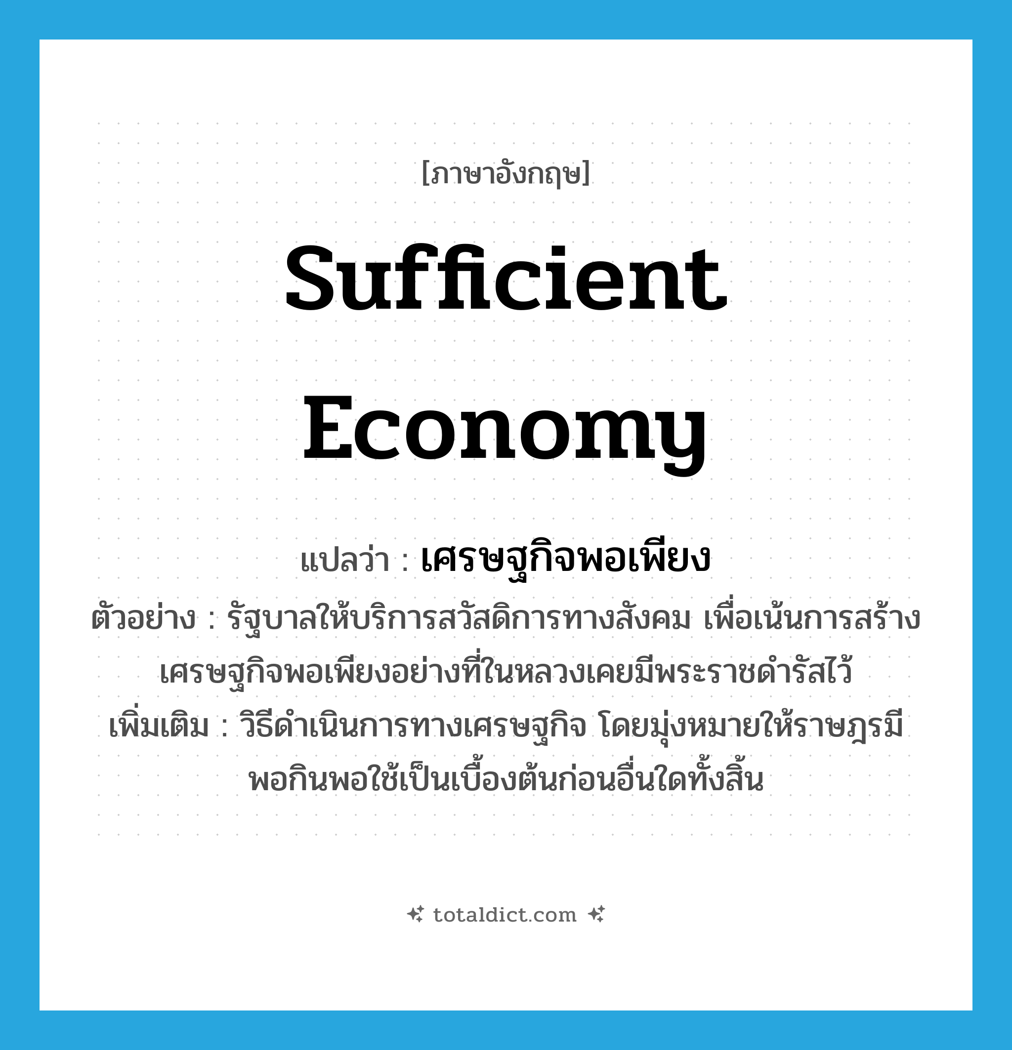 sufficient economy แปลว่า?, คำศัพท์ภาษาอังกฤษ sufficient economy แปลว่า เศรษฐกิจพอเพียง ประเภท N ตัวอย่าง รัฐบาลให้บริการสวัสดิการทางสังคม เพื่อเน้นการสร้างเศรษฐกิจพอเพียงอย่างที่ในหลวงเคยมีพระราชดำรัสไว้ เพิ่มเติม วิธีดำเนินการทางเศรษฐกิจ โดยมุ่งหมายให้ราษฎรมีพอกินพอใช้เป็นเบื้องต้นก่อนอื่นใดทั้งสิ้น หมวด N