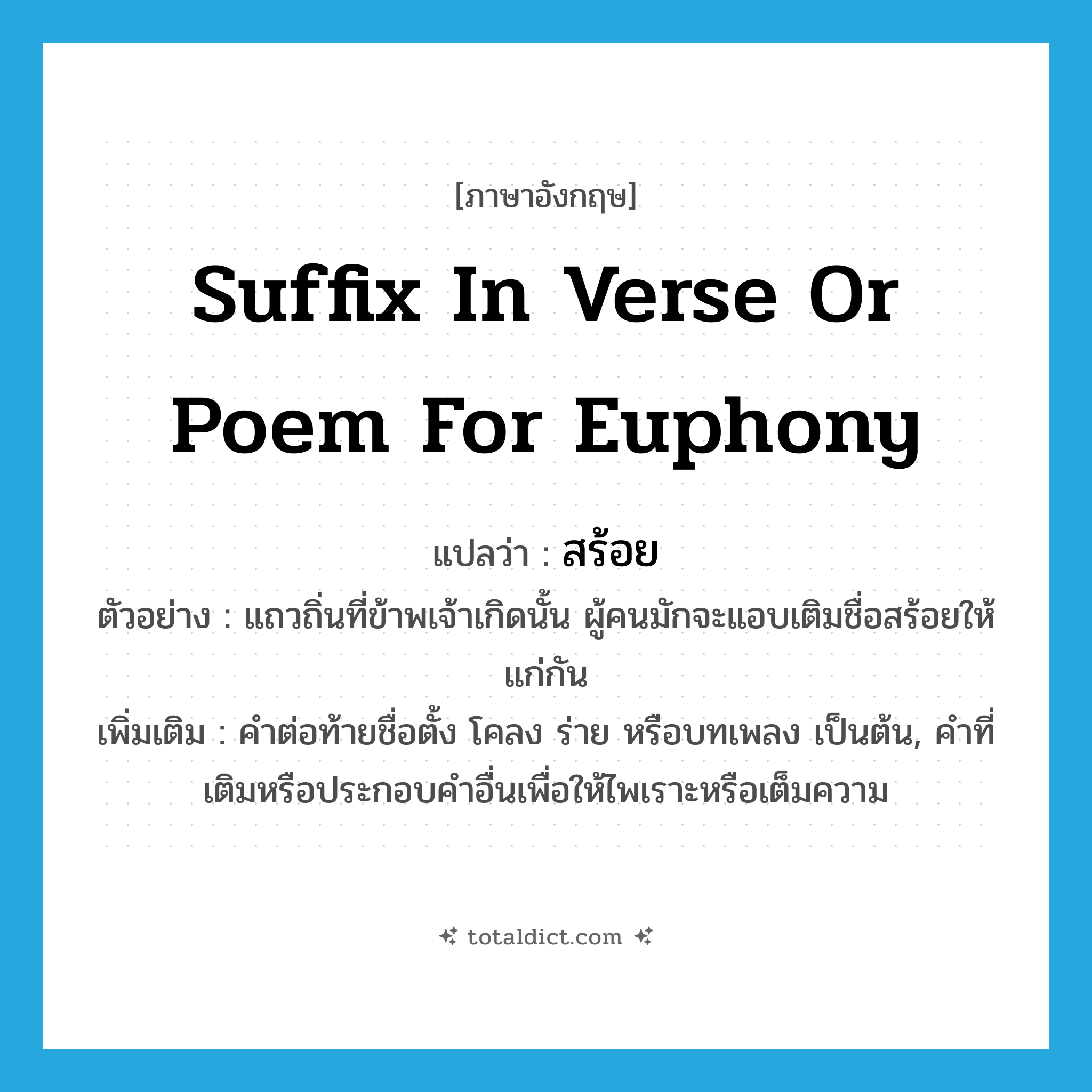 สร้อย ภาษาอังกฤษ?, คำศัพท์ภาษาอังกฤษ สร้อย แปลว่า suffix in verse or poem for euphony ประเภท N ตัวอย่าง แถวถิ่นที่ข้าพเจ้าเกิดนั้น ผู้คนมักจะแอบเติมชื่อสร้อยให้แก่กัน เพิ่มเติม คำต่อท้ายชื่อตั้ง โคลง ร่าย หรือบทเพลง เป็นต้น, คำที่เติมหรือประกอบคำอื่นเพื่อให้ไพเราะหรือเต็มความ หมวด N