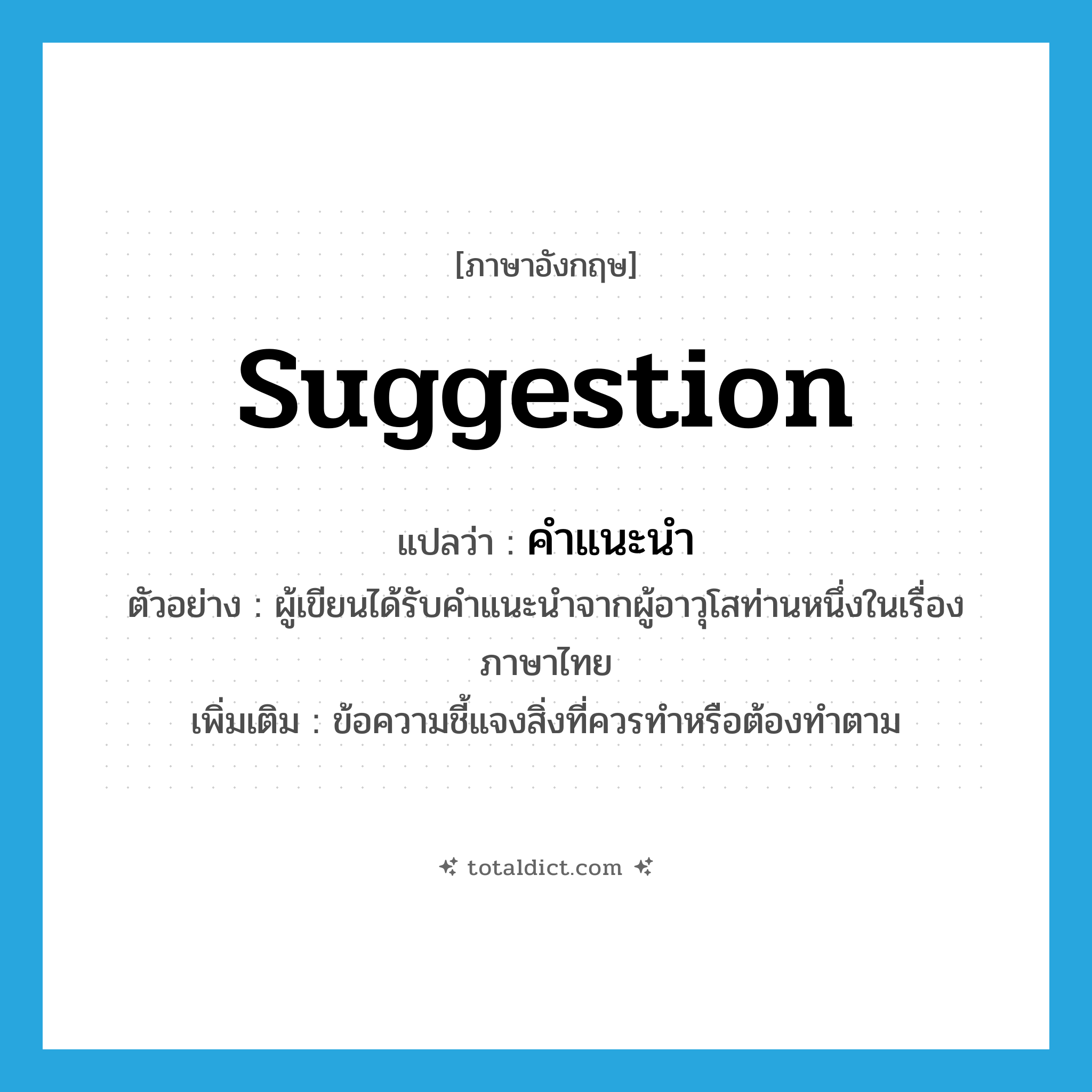 suggestion แปลว่า?, คำศัพท์ภาษาอังกฤษ suggestion แปลว่า คำแนะนำ ประเภท N ตัวอย่าง ผู้เขียนได้รับคำแนะนำจากผู้อาวุโสท่านหนึ่งในเรื่องภาษาไทย เพิ่มเติม ข้อความชี้แจงสิ่งที่ควรทำหรือต้องทำตาม หมวด N