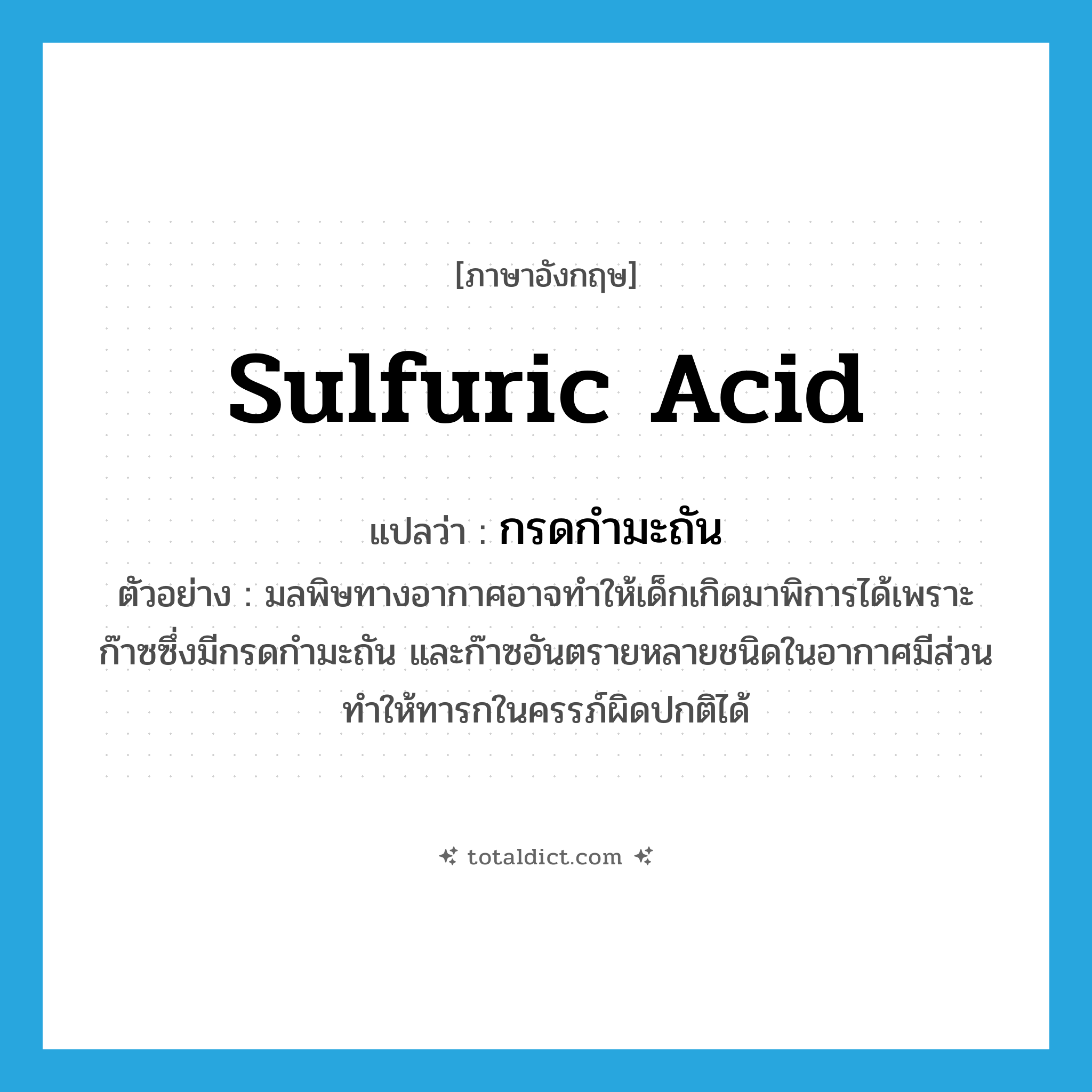 sulfuric acid แปลว่า?, คำศัพท์ภาษาอังกฤษ sulfuric acid แปลว่า กรดกำมะถัน ประเภท N ตัวอย่าง มลพิษทางอากาศอาจทำให้เด็กเกิดมาพิการได้เพราะก๊าซซึ่งมีกรดกำมะถัน และก๊าซอันตรายหลายชนิดในอากาศมีส่วนทำให้ทารกในครรภ์ผิดปกติได้ หมวด N