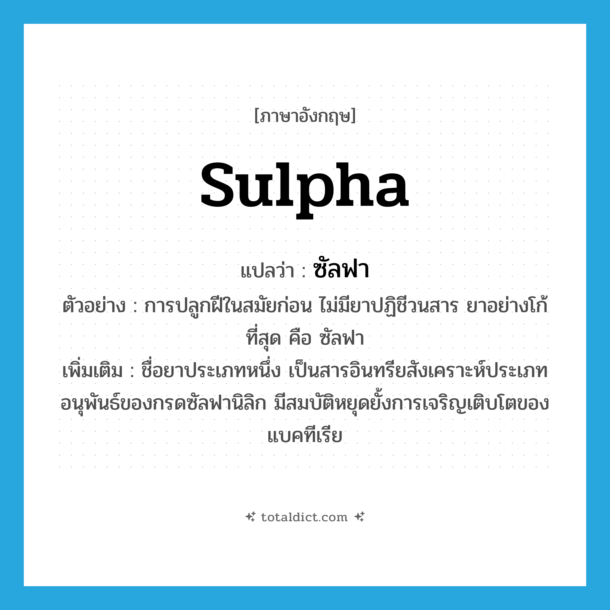sulpha แปลว่า?, คำศัพท์ภาษาอังกฤษ sulpha แปลว่า ซัลฟา ประเภท N ตัวอย่าง การปลูกฝีในสมัยก่อน ไม่มียาปฏิชีวนสาร ยาอย่างโก้ที่สุด คือ ซัลฟา เพิ่มเติม ชื่อยาประเภทหนึ่ง เป็นสารอินทรียสังเคราะห์ประเภทอนุพันธ์ของกรดซัลฟานิลิก มีสมบัติหยุดยั้งการเจริญเติบโตของแบคทีเรีย หมวด N