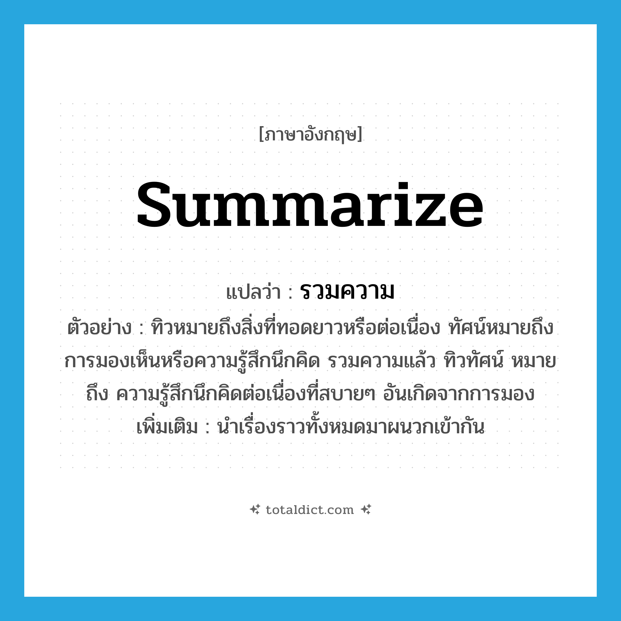 summarize แปลว่า?, คำศัพท์ภาษาอังกฤษ summarize แปลว่า รวมความ ประเภท V ตัวอย่าง ทิวหมายถึงสิ่งที่ทอดยาวหรือต่อเนื่อง ทัศน์หมายถึงการมองเห็นหรือความรู้สึกนึกคิด รวมความแล้ว ทิวทัศน์ หมายถึง ความรู้สึกนึกคิดต่อเนื่องที่สบายๆ อันเกิดจากการมอง เพิ่มเติม นำเรื่องราวทั้งหมดมาผนวกเข้ากัน หมวด V