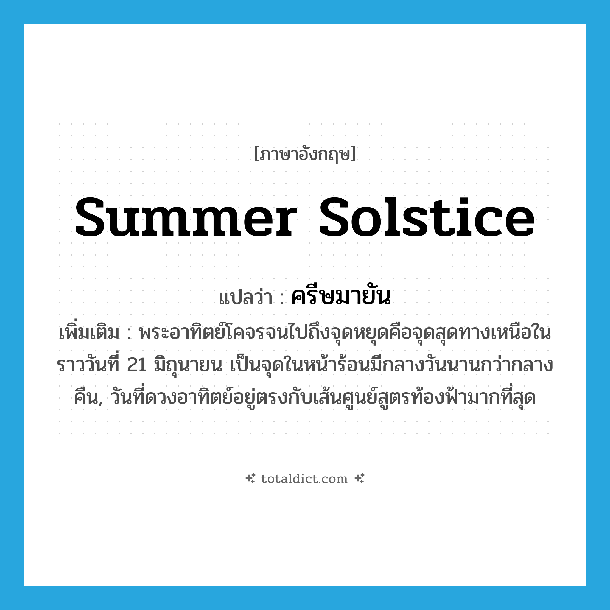 summer solstice แปลว่า?, คำศัพท์ภาษาอังกฤษ summer solstice แปลว่า ครีษมายัน ประเภท N เพิ่มเติม พระอาทิตย์โคจรจนไปถึงจุดหยุดคือจุดสุดทางเหนือในราววันที่ 21 มิถุนายน เป็นจุดในหน้าร้อนมีกลางวันนานกว่ากลางคืน, วันที่ดวงอาทิตย์อยู่ตรงกับเส้นศูนย์สูตรท้องฟ้ามากที่สุด หมวด N
