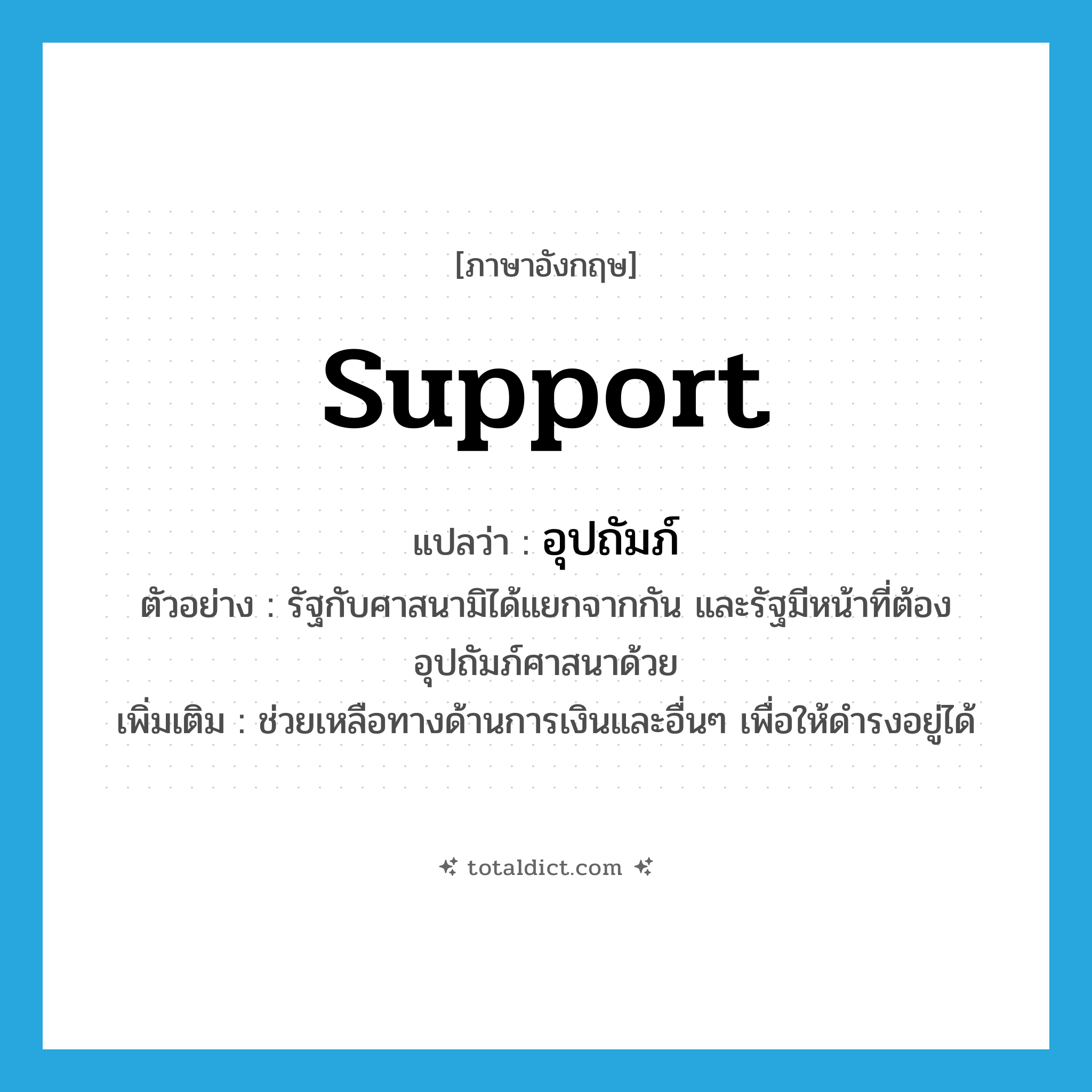 support แปลว่า?, คำศัพท์ภาษาอังกฤษ support แปลว่า อุปถัมภ์ ประเภท V ตัวอย่าง รัฐกับศาสนามิได้แยกจากกัน และรัฐมีหน้าที่ต้องอุปถัมภ์ศาสนาด้วย เพิ่มเติม ช่วยเหลือทางด้านการเงินและอื่นๆ เพื่อให้ดำรงอยู่ได้ หมวด V