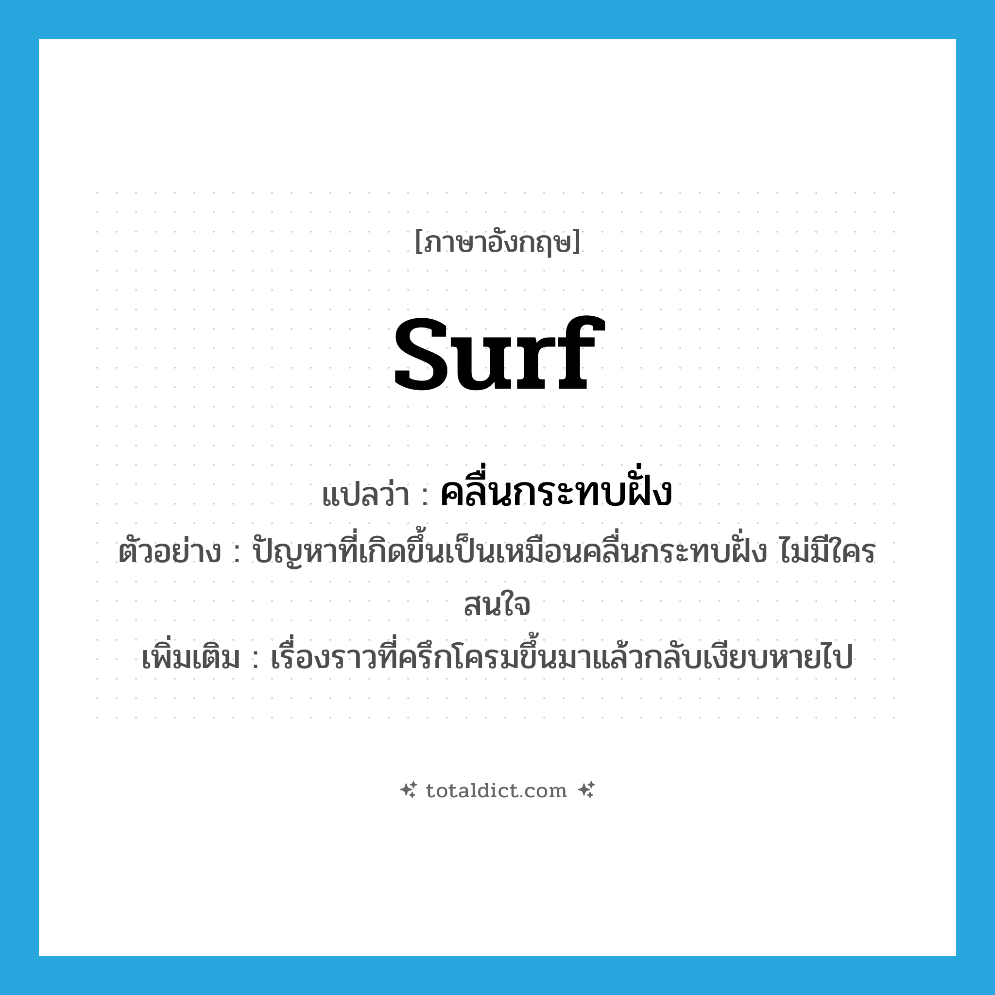 surf แปลว่า?, คำศัพท์ภาษาอังกฤษ surf แปลว่า คลื่นกระทบฝั่ง ประเภท N ตัวอย่าง ปัญหาที่เกิดขึ้นเป็นเหมือนคลื่นกระทบฝั่ง ไม่มีใครสนใจ เพิ่มเติม เรื่องราวที่ครึกโครมขึ้นมาแล้วกลับเงียบหายไป หมวด N