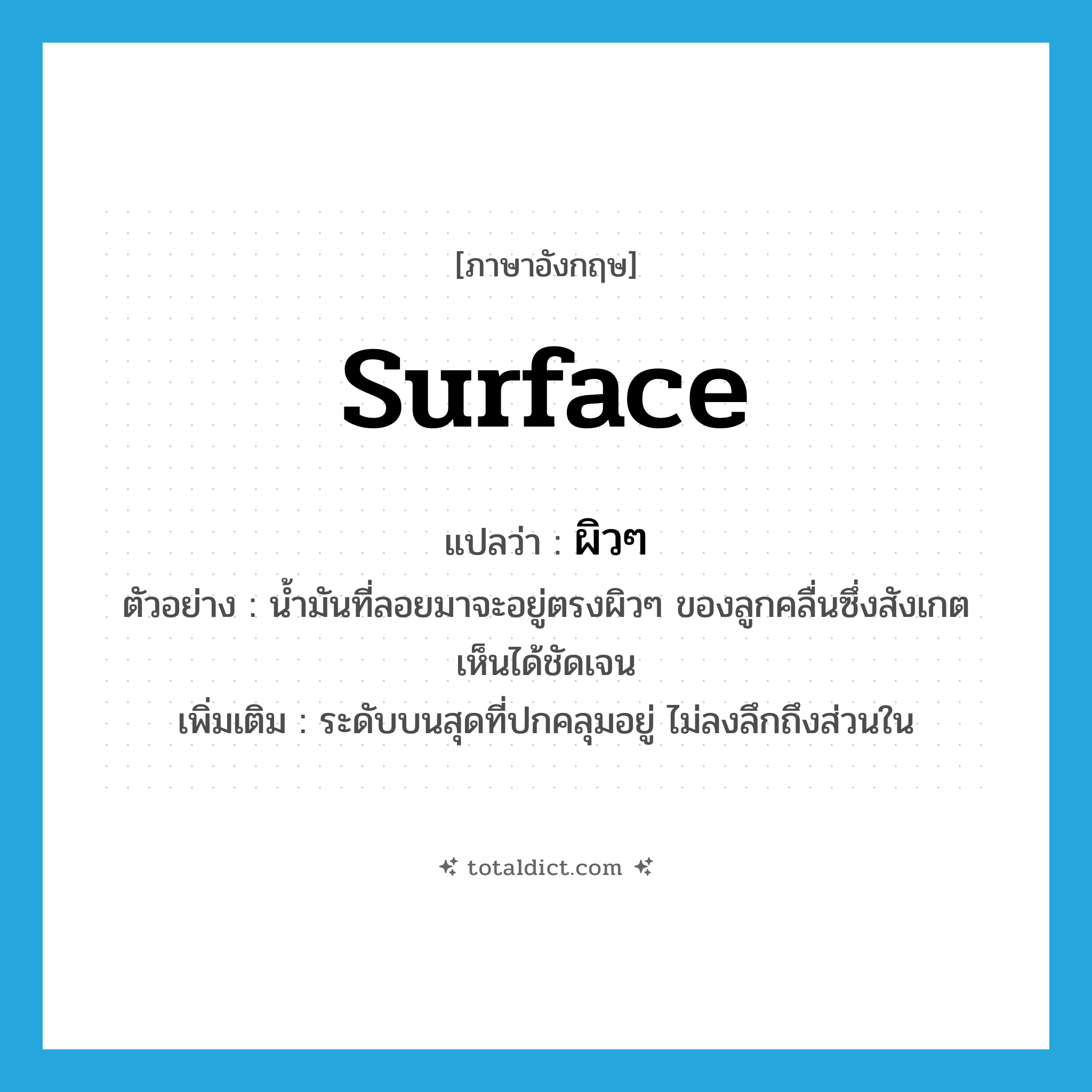 surface แปลว่า?, คำศัพท์ภาษาอังกฤษ surface แปลว่า ผิวๆ ประเภท N ตัวอย่าง น้ำมันที่ลอยมาจะอยู่ตรงผิวๆ ของลูกคลื่นซึ่งสังเกตเห็นได้ชัดเจน เพิ่มเติม ระดับบนสุดที่ปกคลุมอยู่ ไม่ลงลึกถึงส่วนใน หมวด N
