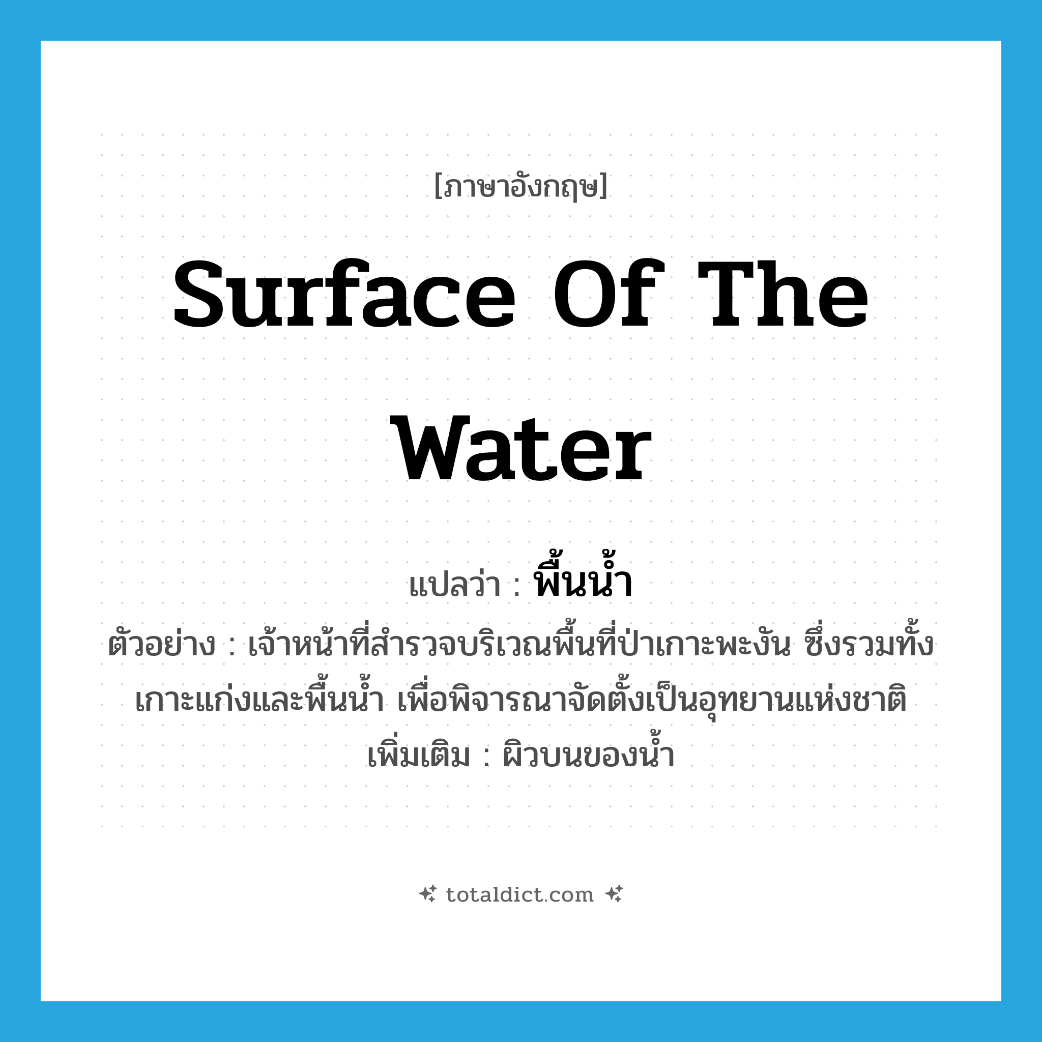 surface of the water แปลว่า?, คำศัพท์ภาษาอังกฤษ surface of the water แปลว่า พื้นน้ำ ประเภท N ตัวอย่าง เจ้าหน้าที่สำรวจบริเวณพื้นที่ป่าเกาะพะงัน ซึ่งรวมทั้งเกาะแก่งและพื้นน้ำ เพื่อพิจารณาจัดตั้งเป็นอุทยานแห่งชาติ เพิ่มเติม ผิวบนของน้ำ หมวด N