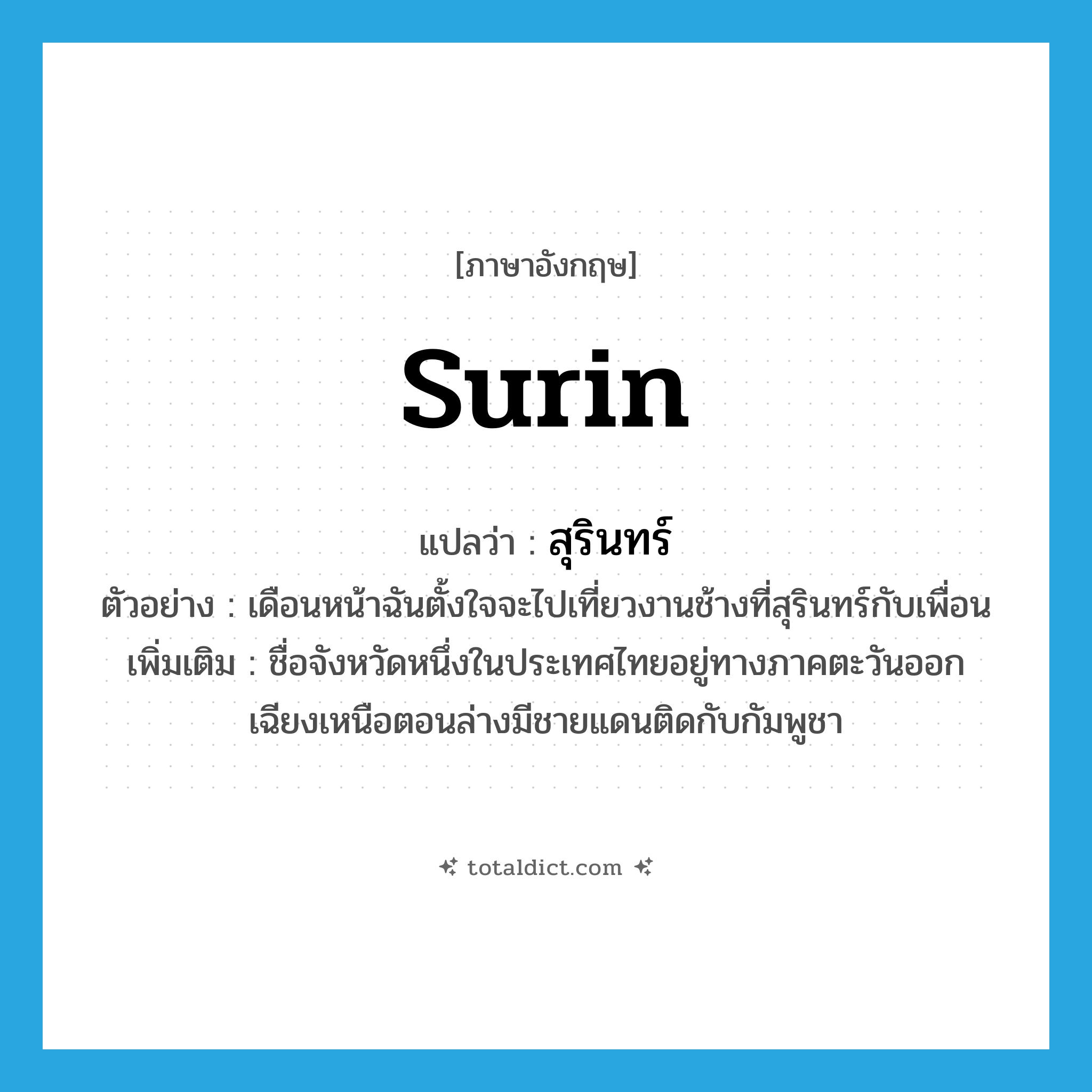 Surin แปลว่า?, คำศัพท์ภาษาอังกฤษ Surin แปลว่า สุรินทร์ ประเภท N ตัวอย่าง เดือนหน้าฉันตั้งใจจะไปเที่ยวงานช้างที่สุรินทร์กับเพื่อน เพิ่มเติม ชื่อจังหวัดหนึ่งในประเทศไทยอยู่ทางภาคตะวันออกเฉียงเหนือตอนล่างมีชายแดนติดกับกัมพูชา หมวด N