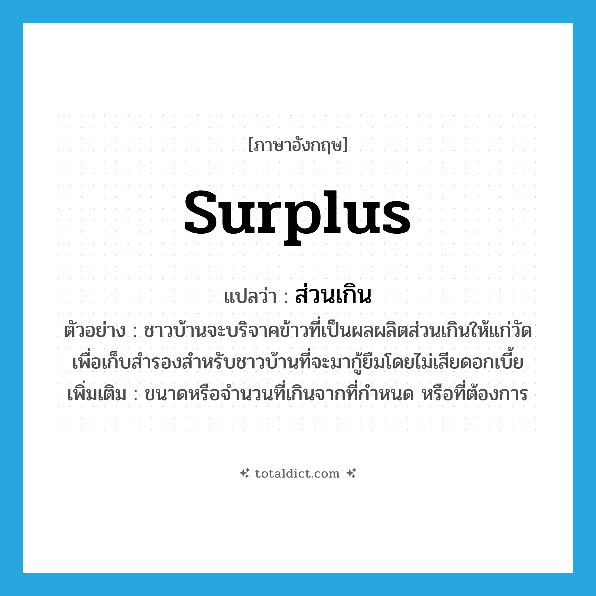 surplus แปลว่า?, คำศัพท์ภาษาอังกฤษ surplus แปลว่า ส่วนเกิน ประเภท ADJ ตัวอย่าง ชาวบ้านจะบริจาคข้าวที่เป็นผลผลิตส่วนเกินให้แก่วัด เพื่อเก็บสำรองสำหรับชาวบ้านที่จะมากู้ยืมโดยไม่เสียดอกเบี้ย เพิ่มเติม ขนาดหรือจำนวนที่เกินจากที่กำหนด หรือที่ต้องการ หมวด ADJ