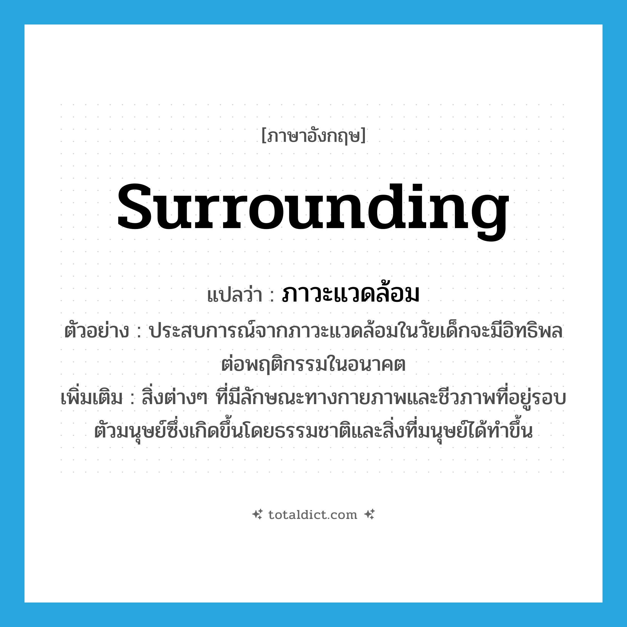 surrounding แปลว่า?, คำศัพท์ภาษาอังกฤษ surrounding แปลว่า ภาวะแวดล้อม ประเภท N ตัวอย่าง ประสบการณ์จากภาวะแวดล้อมในวัยเด็กจะมีอิทธิพลต่อพฤติกรรมในอนาคต เพิ่มเติม สิ่งต่างๆ ที่มีลักษณะทางกายภาพและชีวภาพที่อยู่รอบตัวมนุษย์ซึ่งเกิดขึ้นโดยธรรมชาติและสิ่งที่มนุษย์ได้ทำขึ้น หมวด N