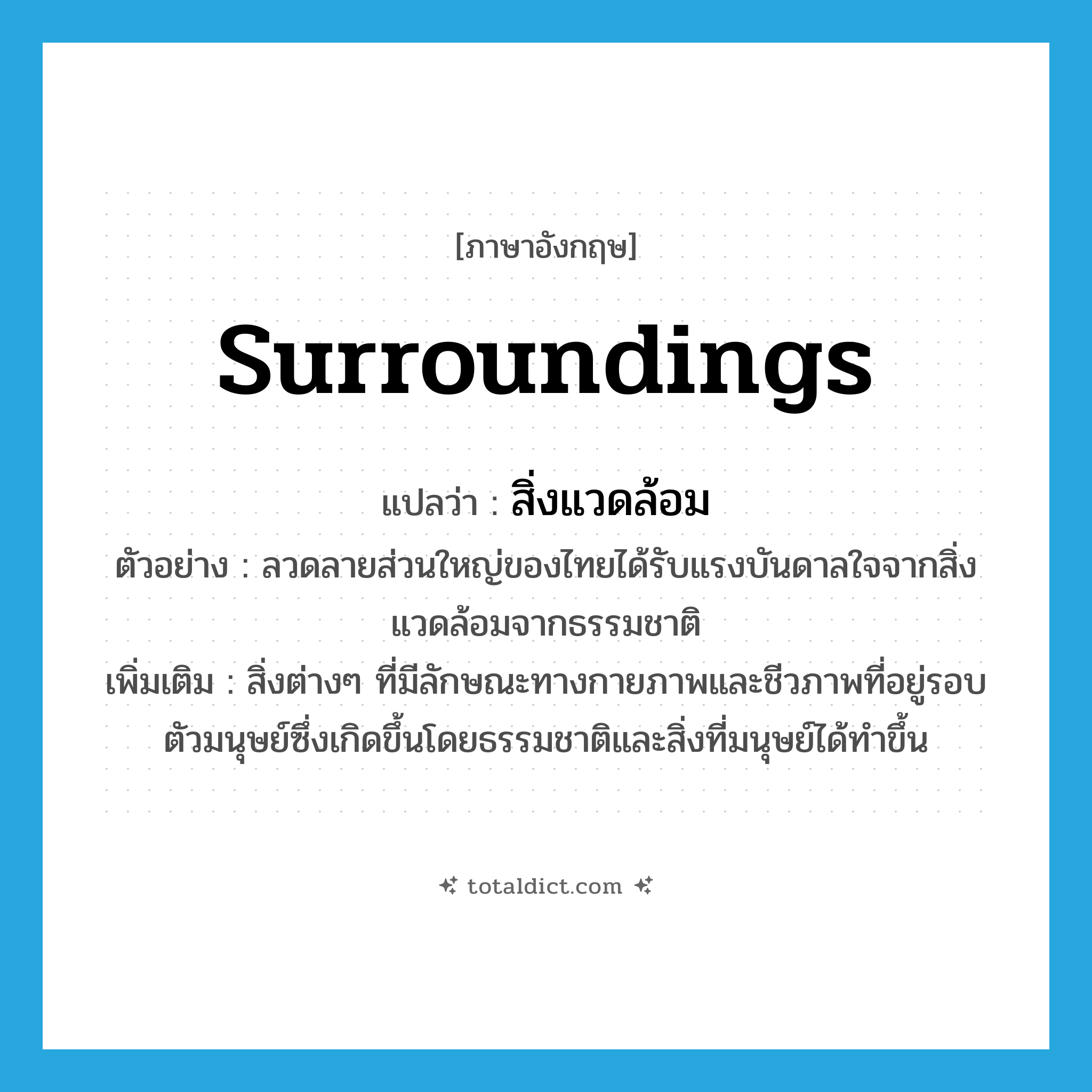 surroundings แปลว่า?, คำศัพท์ภาษาอังกฤษ surroundings แปลว่า สิ่งแวดล้อม ประเภท N ตัวอย่าง ลวดลายส่วนใหญ่ของไทยได้รับแรงบันดาลใจจากสิ่งแวดล้อมจากธรรมชาติ เพิ่มเติม สิ่งต่างๆ ที่มีลักษณะทางกายภาพและชีวภาพที่อยู่รอบตัวมนุษย์ซึ่งเกิดขึ้นโดยธรรมชาติและสิ่งที่มนุษย์ได้ทำขึ้น หมวด N