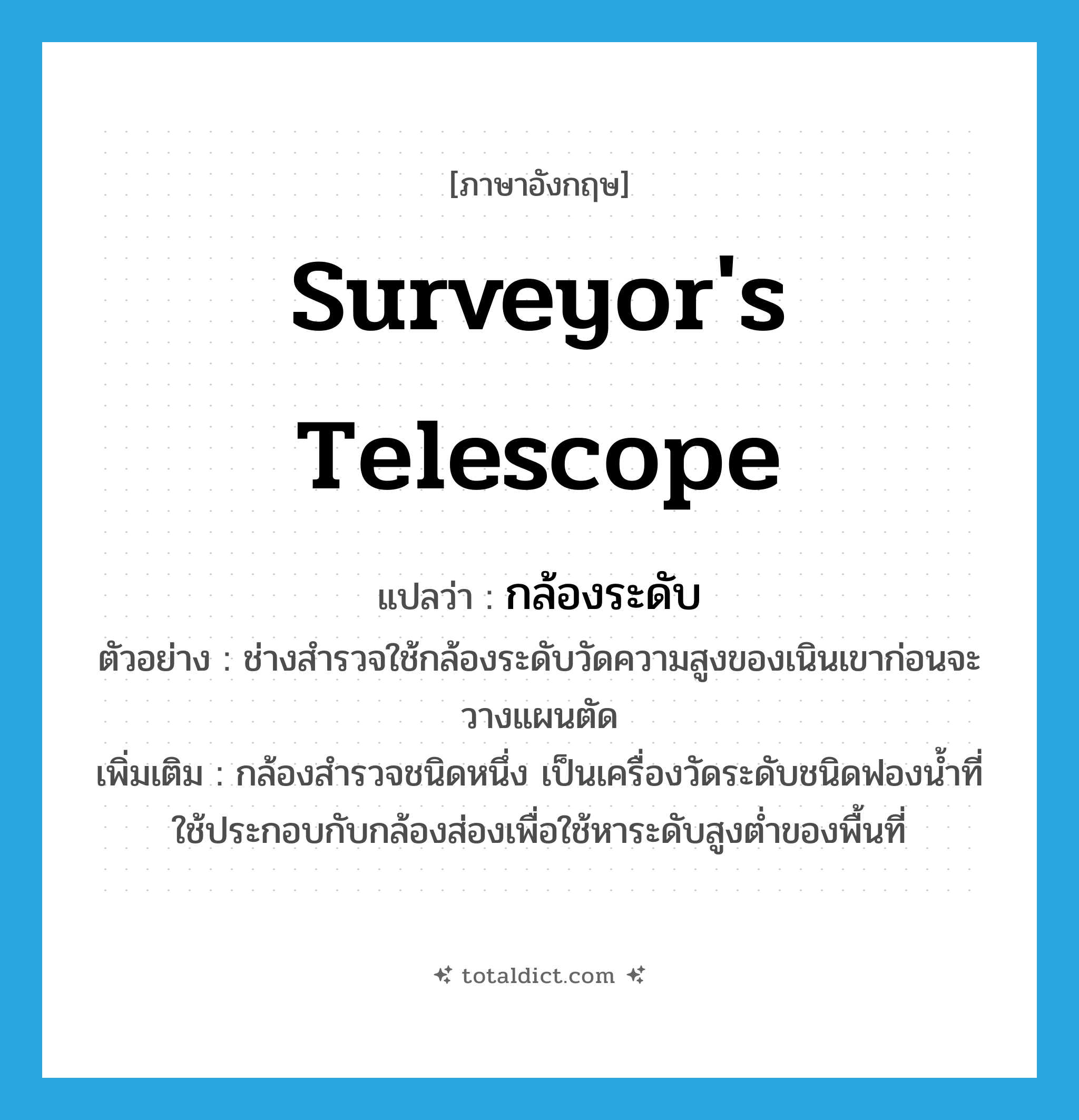 surveyor&#39;s telescope แปลว่า?, คำศัพท์ภาษาอังกฤษ surveyor&#39;s telescope แปลว่า กล้องระดับ ประเภท N ตัวอย่าง ช่างสำรวจใช้กล้องระดับวัดความสูงของเนินเขาก่อนจะวางแผนตัด เพิ่มเติม กล้องสำรวจชนิดหนึ่ง เป็นเครื่องวัดระดับชนิดฟองน้ำที่ใช้ประกอบกับกล้องส่องเพื่อใช้หาระดับสูงต่ำของพื้นที่ หมวด N