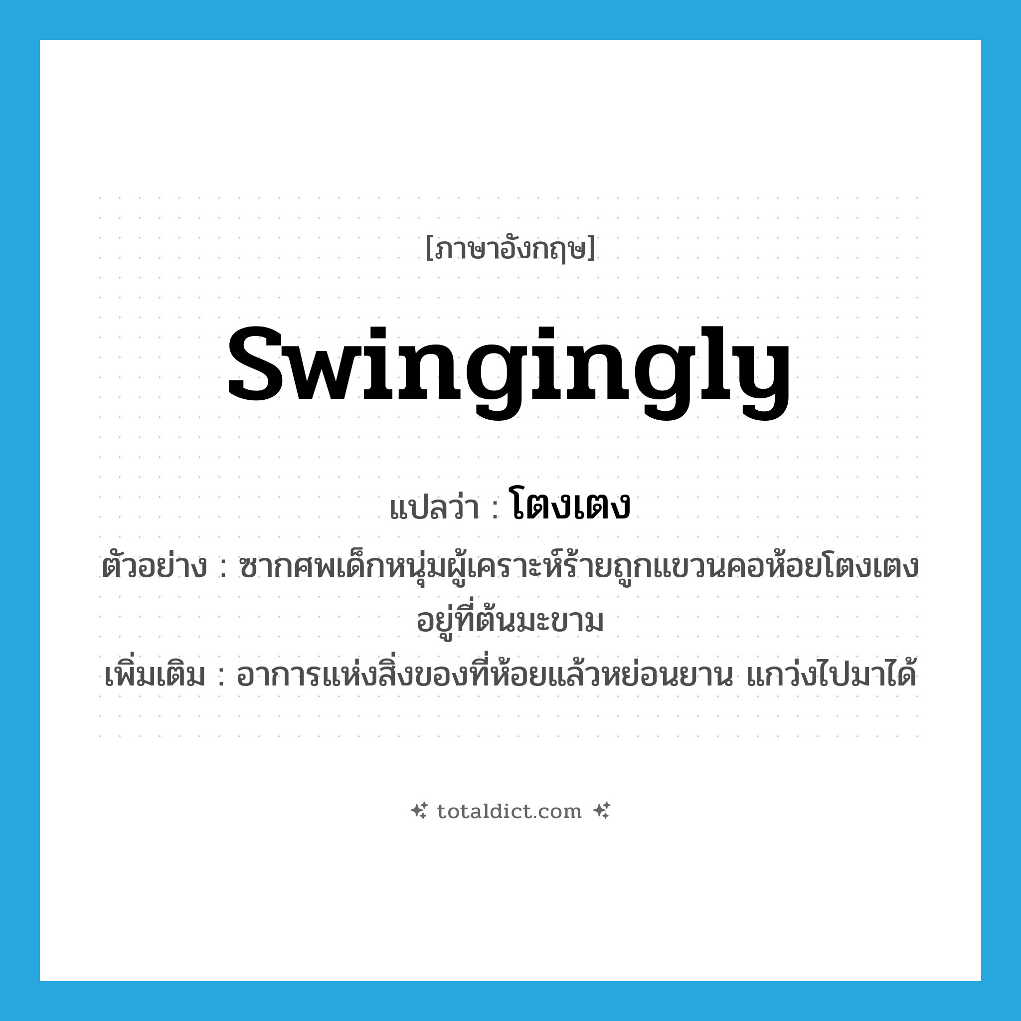 swingingly แปลว่า?, คำศัพท์ภาษาอังกฤษ swingingly แปลว่า โตงเตง ประเภท ADV ตัวอย่าง ซากศพเด็กหนุ่มผู้เคราะห์ร้ายถูกแขวนคอห้อยโตงเตงอยู่ที่ต้นมะขาม เพิ่มเติม อาการแห่งสิ่งของที่ห้อยแล้วหย่อนยาน แกว่งไปมาได้ หมวด ADV