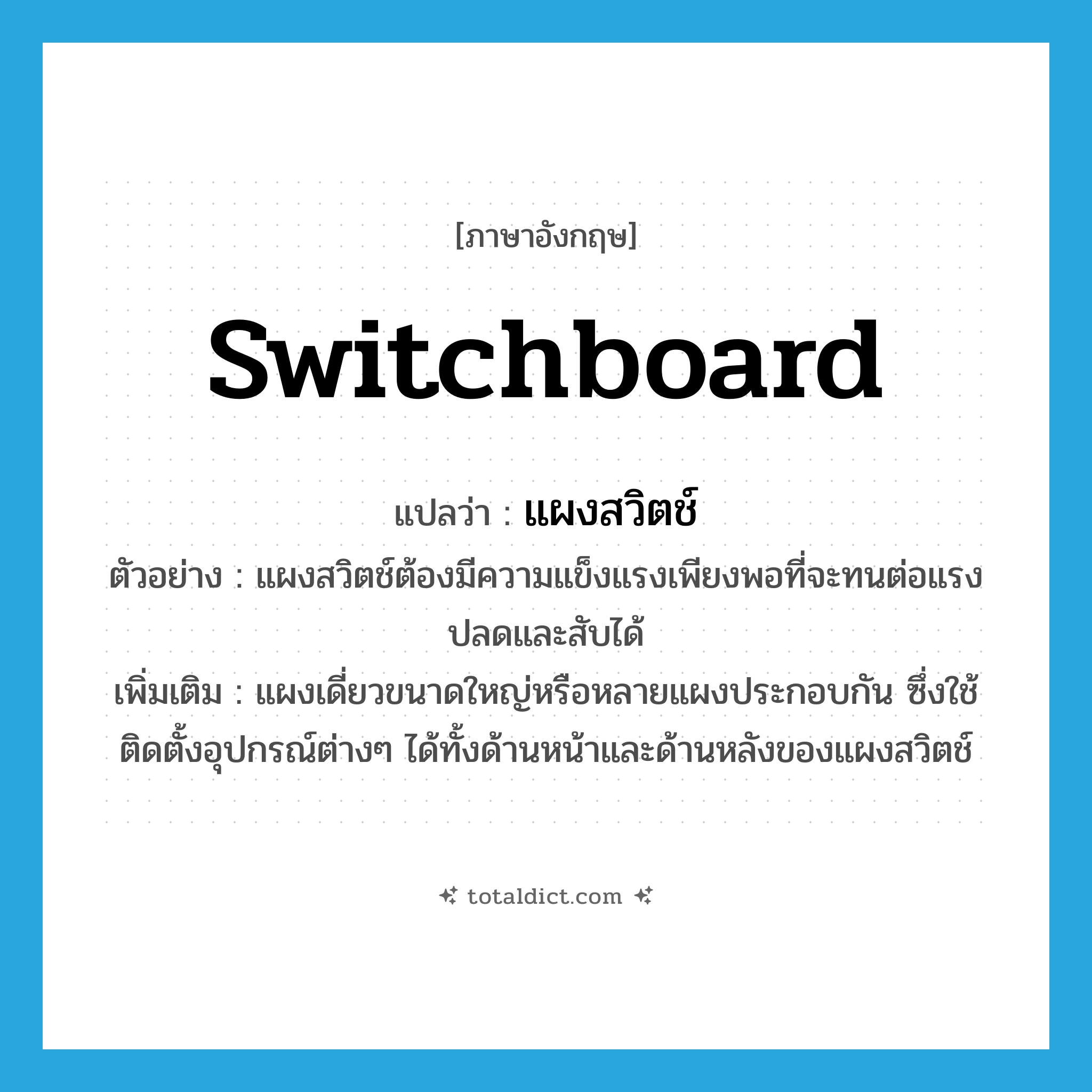 switchboard แปลว่า?, คำศัพท์ภาษาอังกฤษ switchboard แปลว่า แผงสวิตช์ ประเภท N ตัวอย่าง แผงสวิตช์ต้องมีความแข็งแรงเพียงพอที่จะทนต่อแรงปลดและสับได้ เพิ่มเติม แผงเดี่ยวขนาดใหญ่หรือหลายแผงประกอบกัน ซึ่งใช้ติดตั้งอุปกรณ์ต่างๆ ได้ทั้งด้านหน้าและด้านหลังของแผงสวิตช์ หมวด N