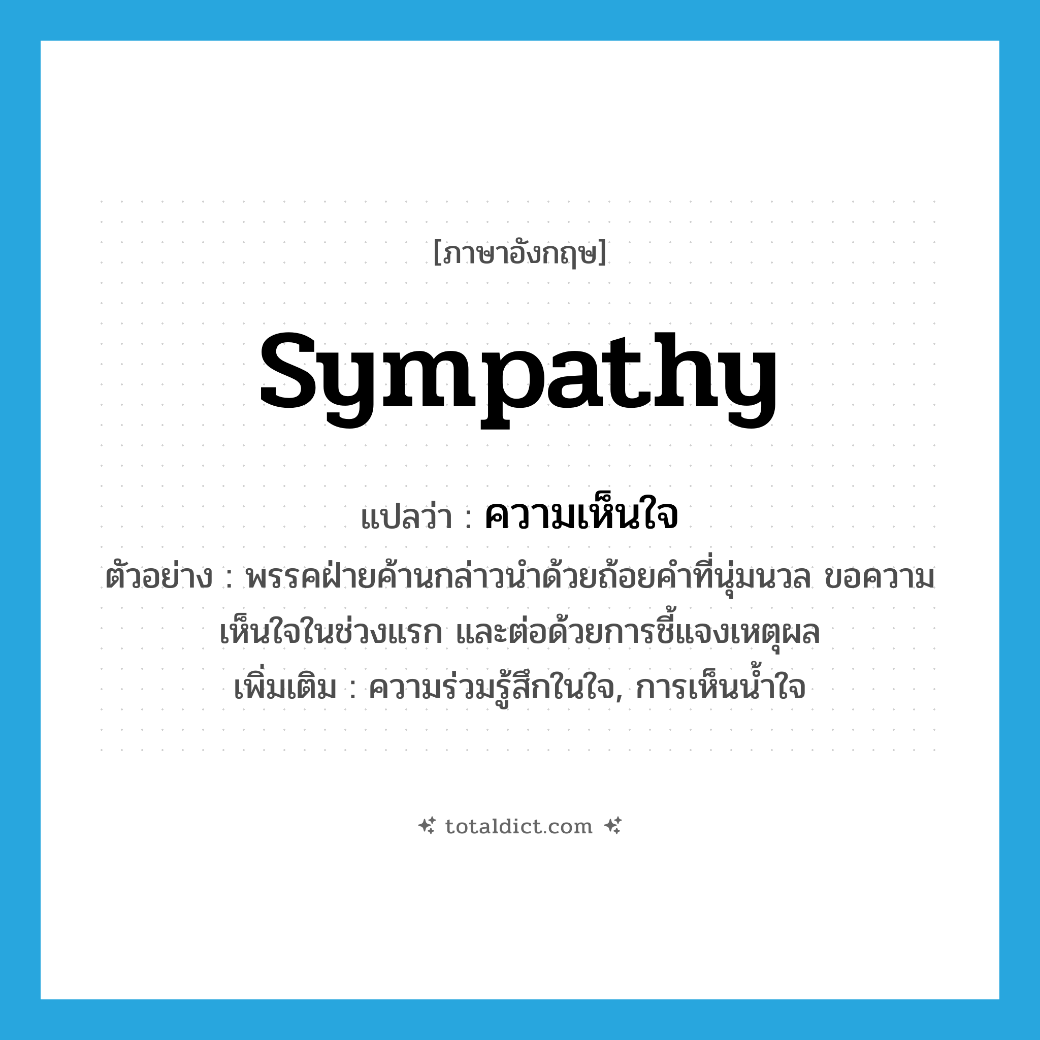 sympathy แปลว่า?, คำศัพท์ภาษาอังกฤษ sympathy แปลว่า ความเห็นใจ ประเภท N ตัวอย่าง พรรคฝ่ายค้านกล่าวนำด้วยถ้อยคำที่นุ่มนวล ขอความเห็นใจในช่วงแรก และต่อด้วยการชี้แจงเหตุผล เพิ่มเติม ความร่วมรู้สึกในใจ, การเห็นน้ำใจ หมวด N