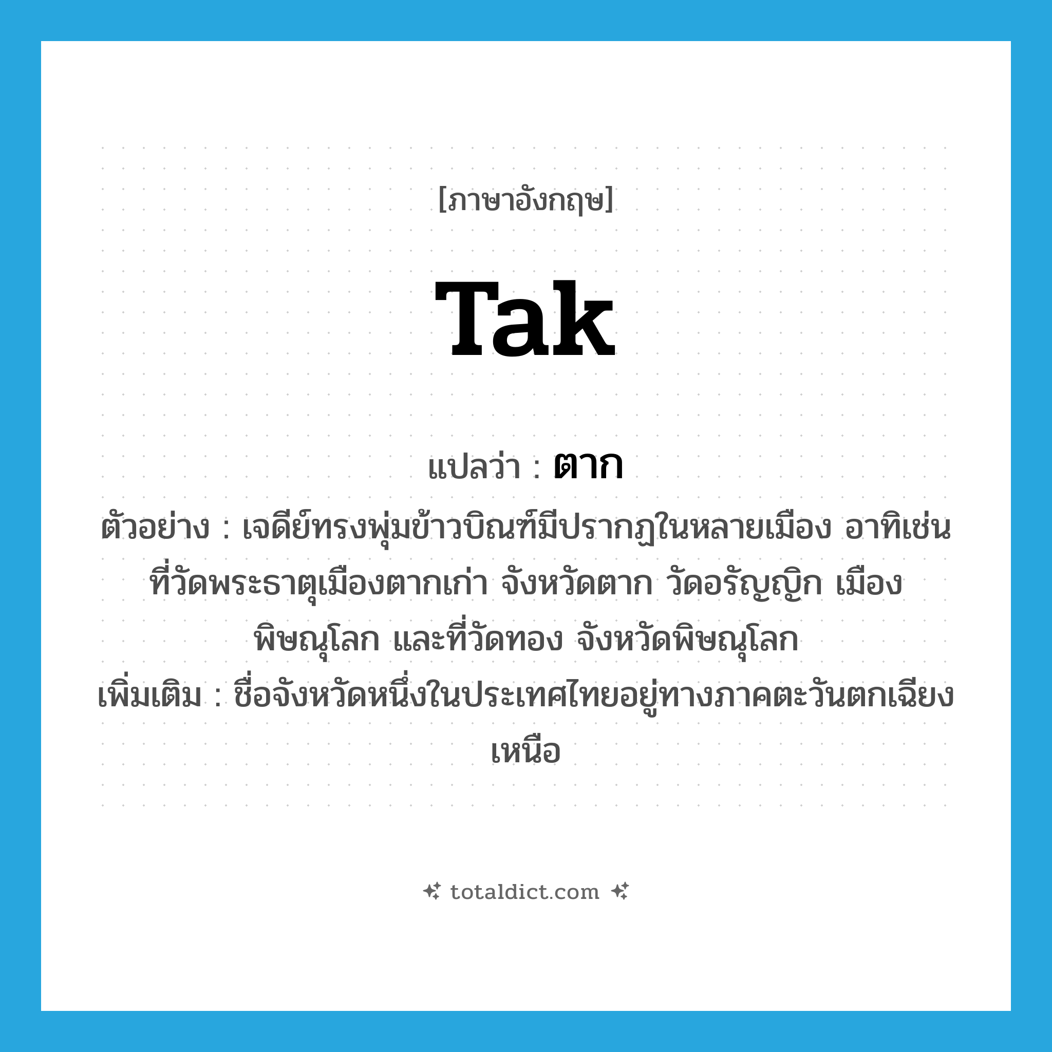 ตาก ภาษาอังกฤษ?, คำศัพท์ภาษาอังกฤษ ตาก แปลว่า Tak ประเภท N ตัวอย่าง เจดีย์ทรงพุ่มข้าวบิณฑ์มีปรากฏในหลายเมือง อาทิเช่น ที่วัดพระธาตุเมืองตากเก่า จังหวัดตาก วัดอรัญญิก เมืองพิษณุโลก และที่วัดทอง จังหวัดพิษณุโลก เพิ่มเติม ชื่อจังหวัดหนึ่งในประเทศไทยอยู่ทางภาคตะวันตกเฉียงเหนือ หมวด N