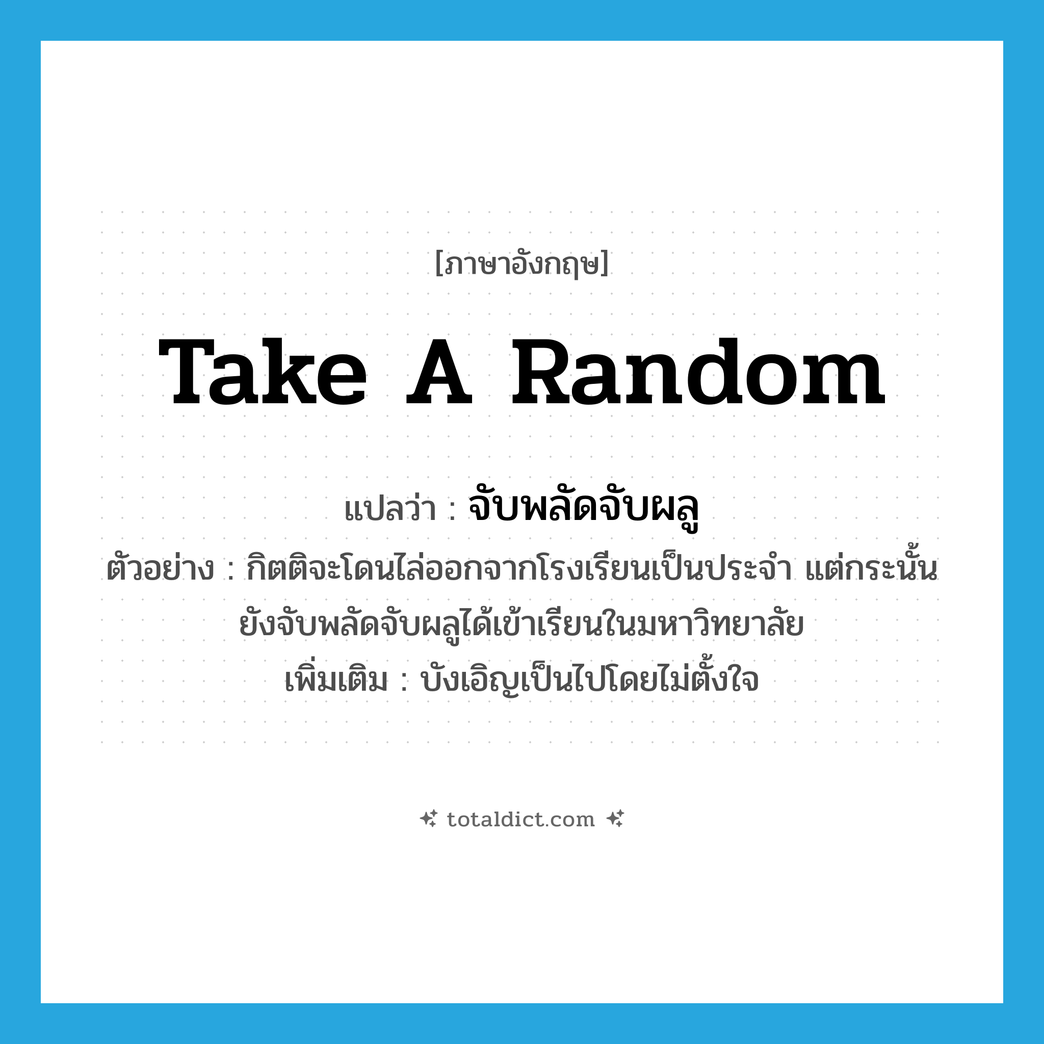 take a random แปลว่า?, คำศัพท์ภาษาอังกฤษ take a random แปลว่า จับพลัดจับผลู ประเภท V ตัวอย่าง กิตติจะโดนไล่ออกจากโรงเรียนเป็นประจำ แต่กระนั้นยังจับพลัดจับผลูได้เข้าเรียนในมหาวิทยาลัย เพิ่มเติม บังเอิญเป็นไปโดยไม่ตั้งใจ หมวด V