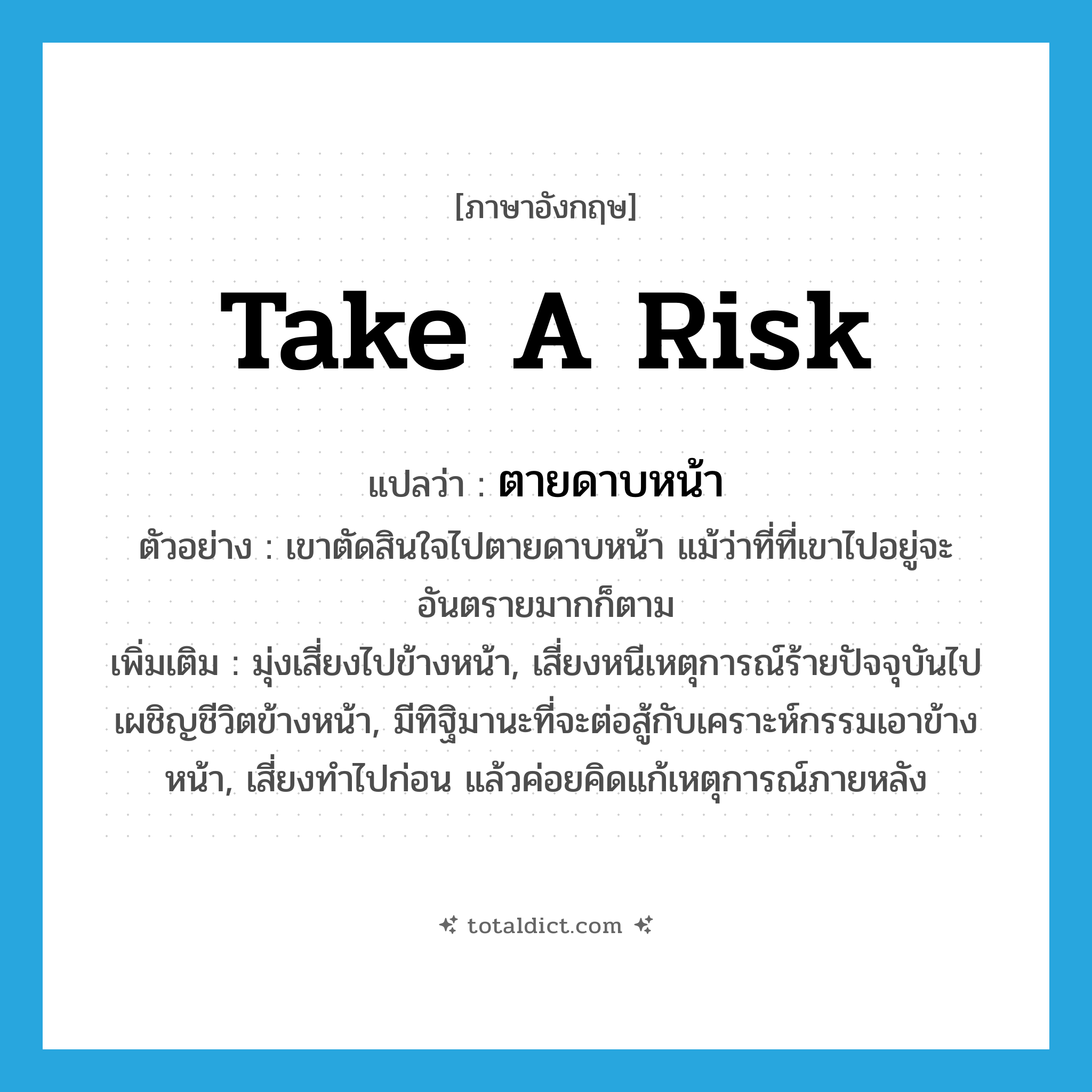 take a risk แปลว่า?, คำศัพท์ภาษาอังกฤษ take a risk แปลว่า ตายดาบหน้า ประเภท V ตัวอย่าง เขาตัดสินใจไปตายดาบหน้า แม้ว่าที่ที่เขาไปอยู่จะอันตรายมากก็ตาม เพิ่มเติม มุ่งเสี่ยงไปข้างหน้า, เสี่ยงหนีเหตุการณ์ร้ายปัจจุบันไปเผชิญชีวิตข้างหน้า, มีทิฐิมานะที่จะต่อสู้กับเคราะห์กรรมเอาข้างหน้า, เสี่ยงทำไปก่อน แล้วค่อยคิดแก้เหตุการณ์ภายหลัง หมวด V