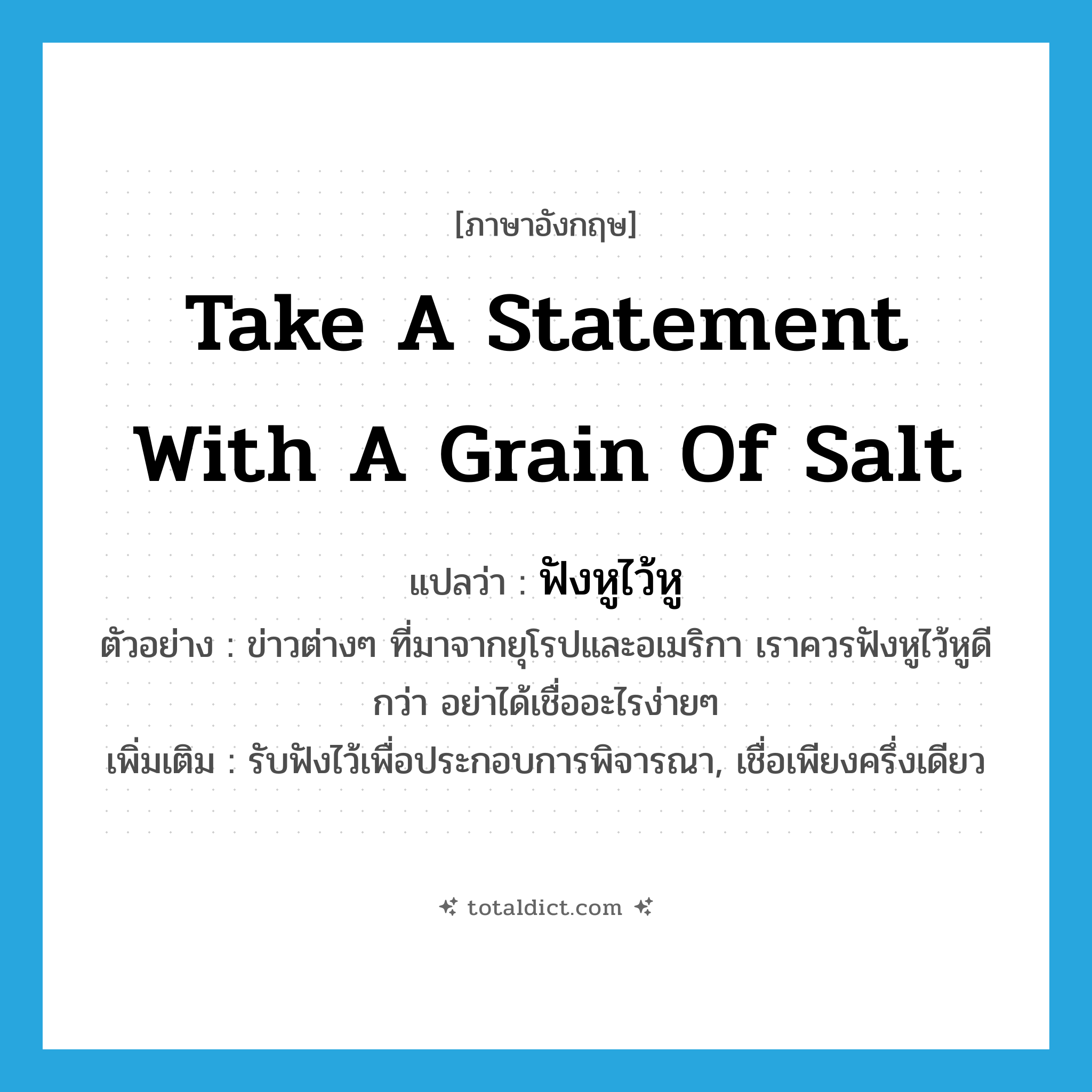take a statement with a grain of salt แปลว่า?, คำศัพท์ภาษาอังกฤษ take a statement with a grain of salt แปลว่า ฟังหูไว้หู ประเภท V ตัวอย่าง ข่าวต่างๆ ที่มาจากยุโรปและอเมริกา เราควรฟังหูไว้หูดีกว่า อย่าได้เชื่ออะไรง่ายๆ เพิ่มเติม รับฟังไว้เพื่อประกอบการพิจารณา, เชื่อเพียงครึ่งเดียว หมวด V
