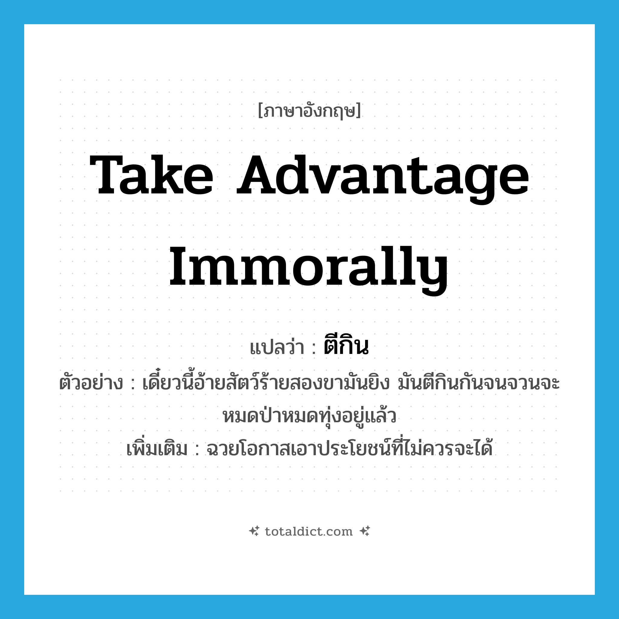 take advantage immorally แปลว่า?, คำศัพท์ภาษาอังกฤษ take advantage immorally แปลว่า ตีกิน ประเภท V ตัวอย่าง เดี๋ยวนี้อ้ายสัตว์ร้ายสองขามันยิง มันตีกินกันจนจวนจะหมดป่าหมดทุ่งอยู่แล้ว เพิ่มเติม ฉวยโอกาสเอาประโยชน์ที่ไม่ควรจะได้ หมวด V
