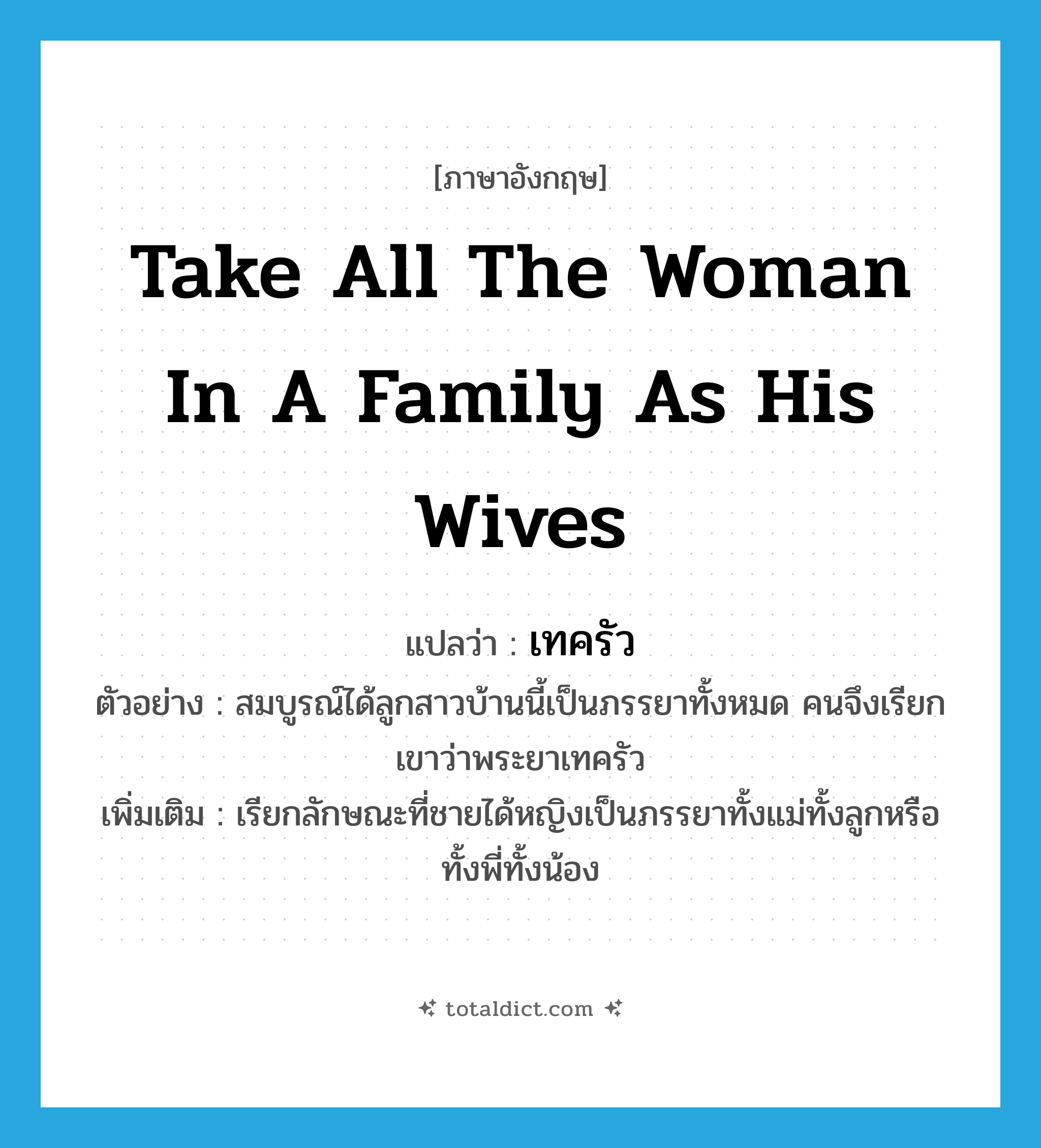 เทครัว ภาษาอังกฤษ?, คำศัพท์ภาษาอังกฤษ เทครัว แปลว่า take all the woman in a family as his wives ประเภท V ตัวอย่าง สมบูรณ์ได้ลูกสาวบ้านนี้เป็นภรรยาทั้งหมด คนจึงเรียกเขาว่าพระยาเทครัว เพิ่มเติม เรียกลักษณะที่ชายได้หญิงเป็นภรรยาทั้งแม่ทั้งลูกหรือทั้งพี่ทั้งน้อง หมวด V