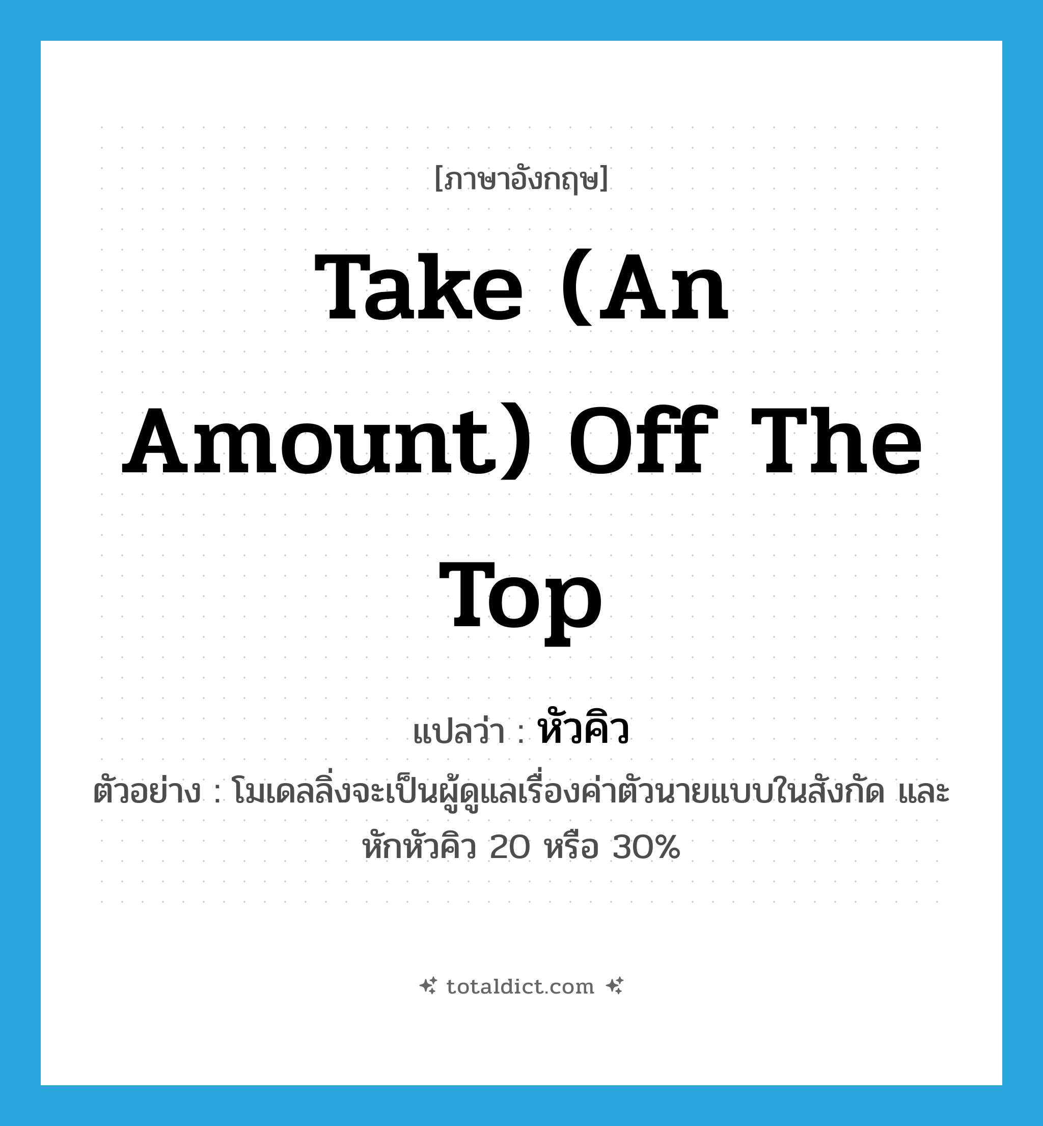 take (an amount) off the top แปลว่า?, คำศัพท์ภาษาอังกฤษ take (an amount) off the top แปลว่า หัวคิว ประเภท V ตัวอย่าง โมเดลลิ่งจะเป็นผู้ดูแลเรื่องค่าตัวนายแบบในสังกัด และหักหัวคิว 20 หรือ 30% หมวด V