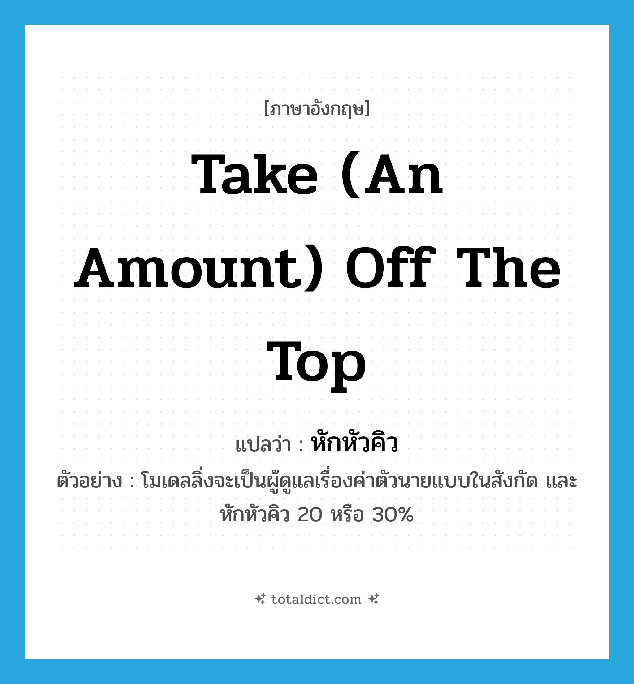 take (an amount) off the top แปลว่า?, คำศัพท์ภาษาอังกฤษ take (an amount) off the top แปลว่า หักหัวคิว ประเภท V ตัวอย่าง โมเดลลิ่งจะเป็นผู้ดูแลเรื่องค่าตัวนายแบบในสังกัด และหักหัวคิว 20 หรือ 30% หมวด V