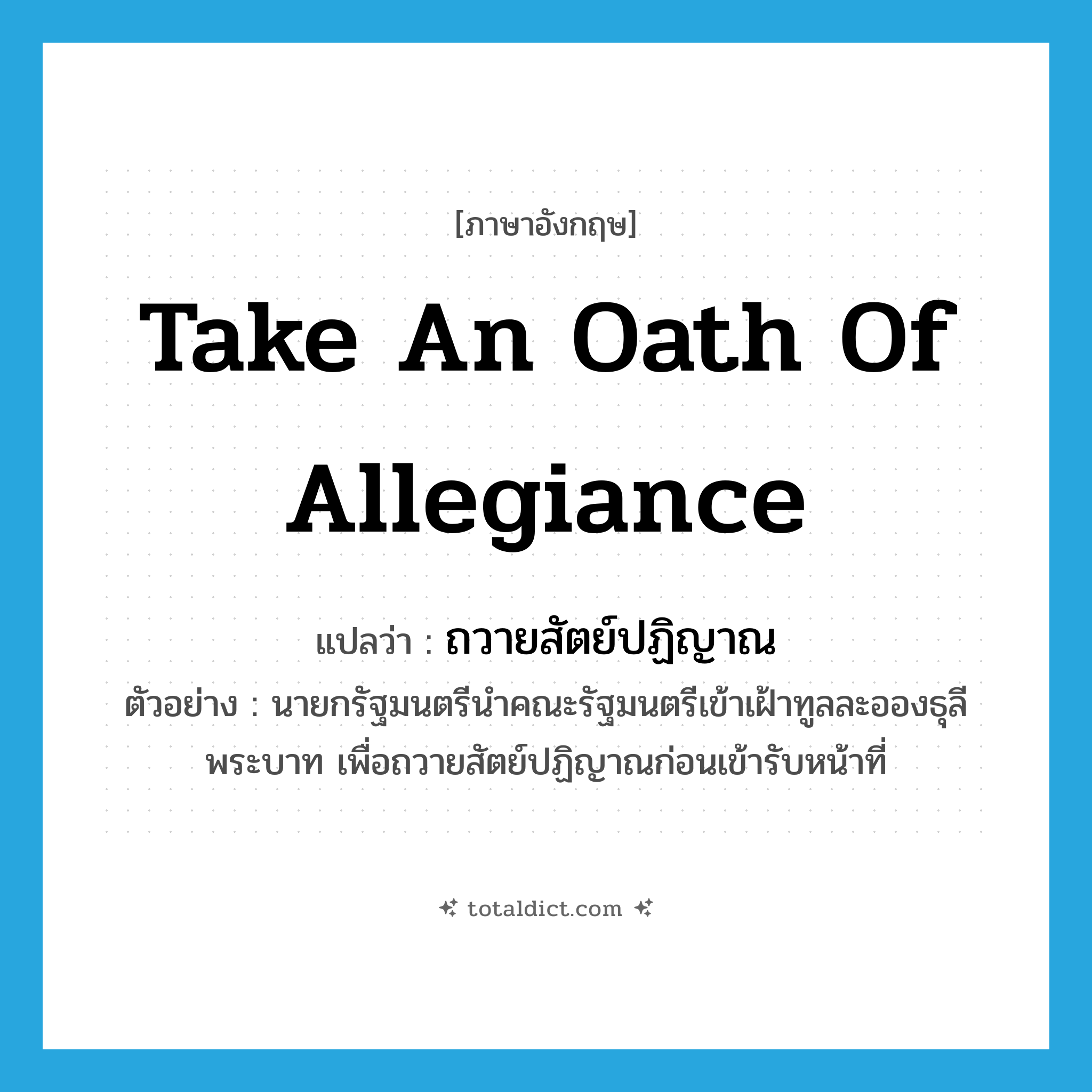 take an oath of allegiance แปลว่า?, คำศัพท์ภาษาอังกฤษ take an oath of allegiance แปลว่า ถวายสัตย์ปฏิญาณ ประเภท V ตัวอย่าง นายกรัฐมนตรีนำคณะรัฐมนตรีเข้าเฝ้าทูลละอองธุลีพระบาท เพื่อถวายสัตย์ปฏิญาณก่อนเข้ารับหน้าที่ หมวด V