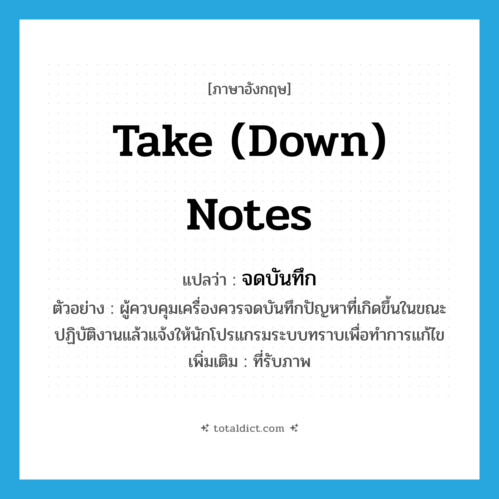 take (down) notes แปลว่า?, คำศัพท์ภาษาอังกฤษ take (down) notes แปลว่า จดบันทึก ประเภท V ตัวอย่าง ผู้ควบคุมเครื่องควรจดบันทึกปัญหาที่เกิดขึ้นในขณะปฏิบัติงานแล้วแจ้งให้นักโปรแกรมระบบทราบเพื่อทำการแก้ไข เพิ่มเติม ที่รับภาพ หมวด V