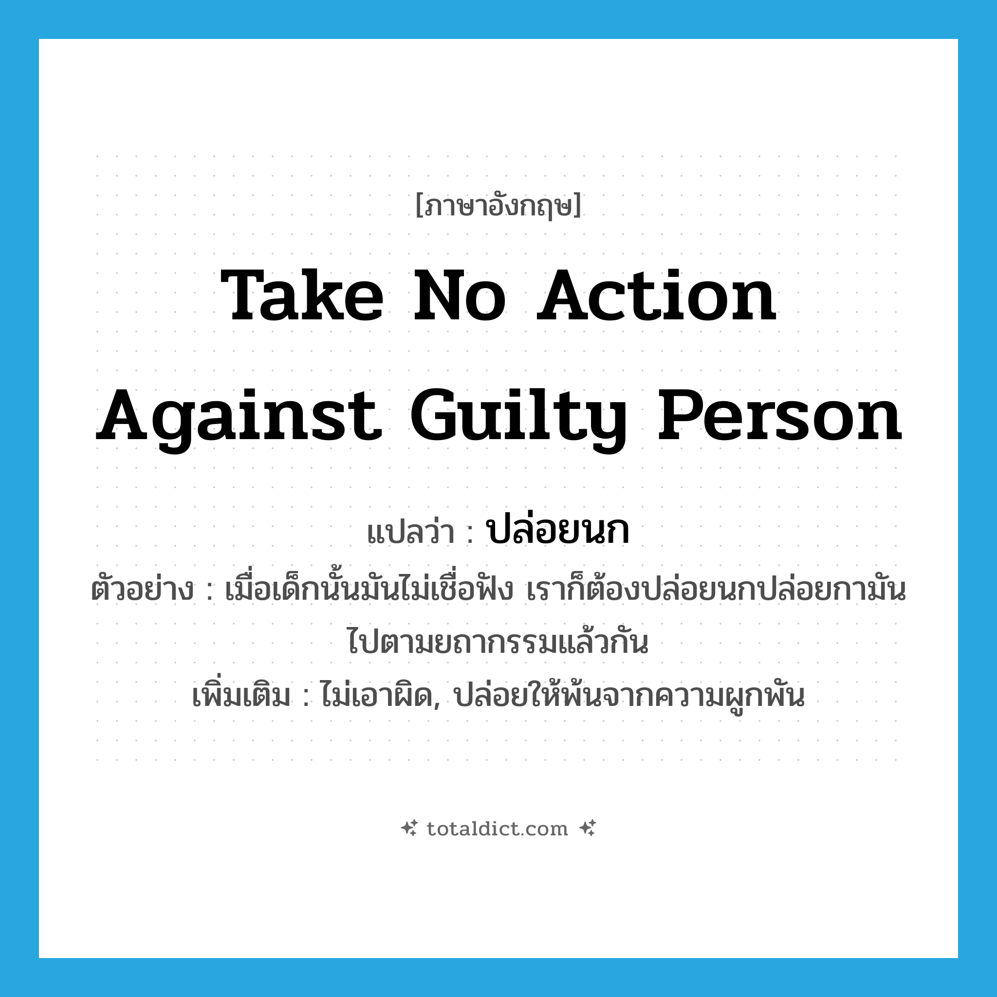 ปล่อยนก ภาษาอังกฤษ?, คำศัพท์ภาษาอังกฤษ ปล่อยนก แปลว่า take no action against guilty person ประเภท V ตัวอย่าง เมื่อเด็กนั้นมันไม่เชื่อฟัง เราก็ต้องปล่อยนกปล่อยกามันไปตามยถากรรมแล้วกัน เพิ่มเติม ไม่เอาผิด, ปล่อยให้พ้นจากความผูกพัน หมวด V