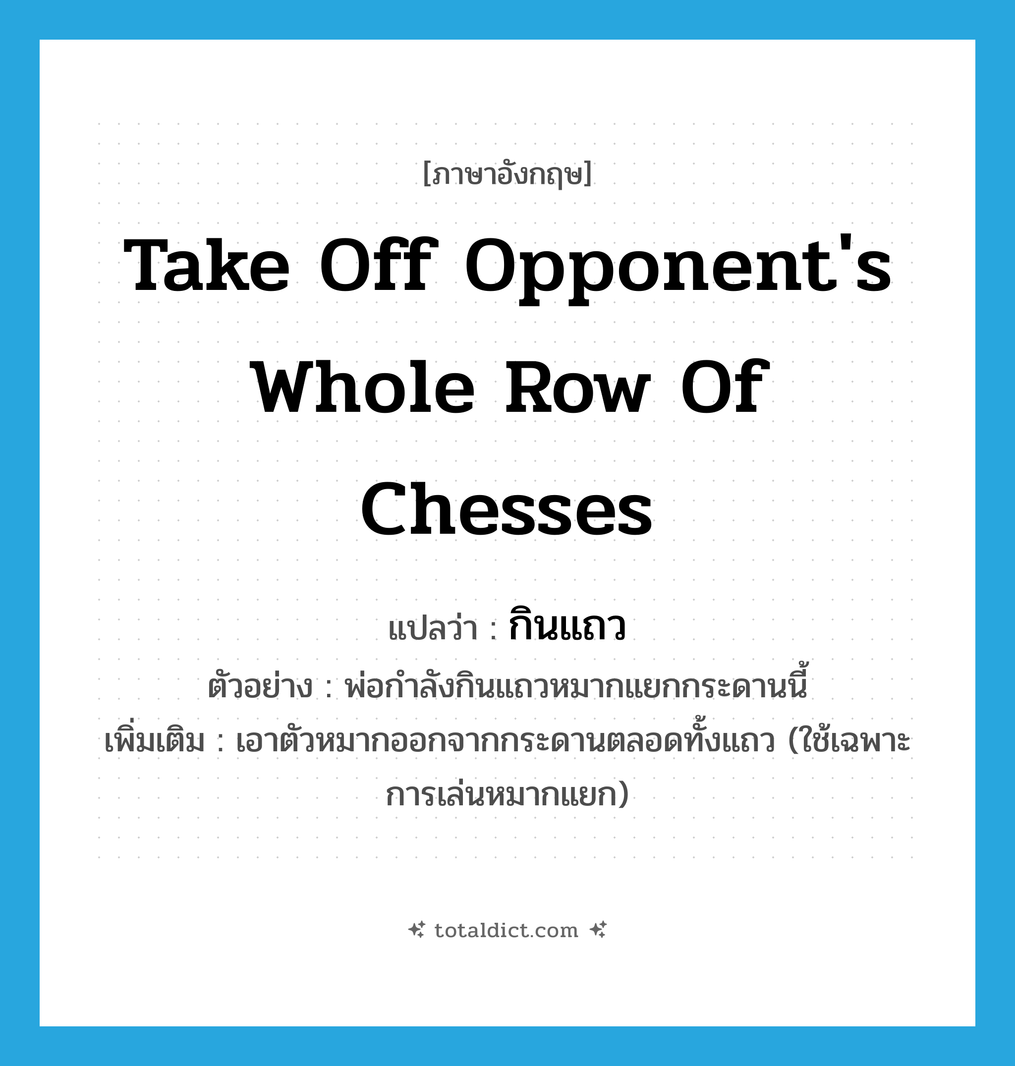 take off opponent&#39;s whole row of chesses แปลว่า?, คำศัพท์ภาษาอังกฤษ take off opponent&#39;s whole row of chesses แปลว่า กินแถว ประเภท V ตัวอย่าง พ่อกำลังกินแถวหมากแยกกระดานนี้ เพิ่มเติม เอาตัวหมากออกจากกระดานตลอดทั้งแถว (ใช้เฉพาะการเล่นหมากแยก) หมวด V