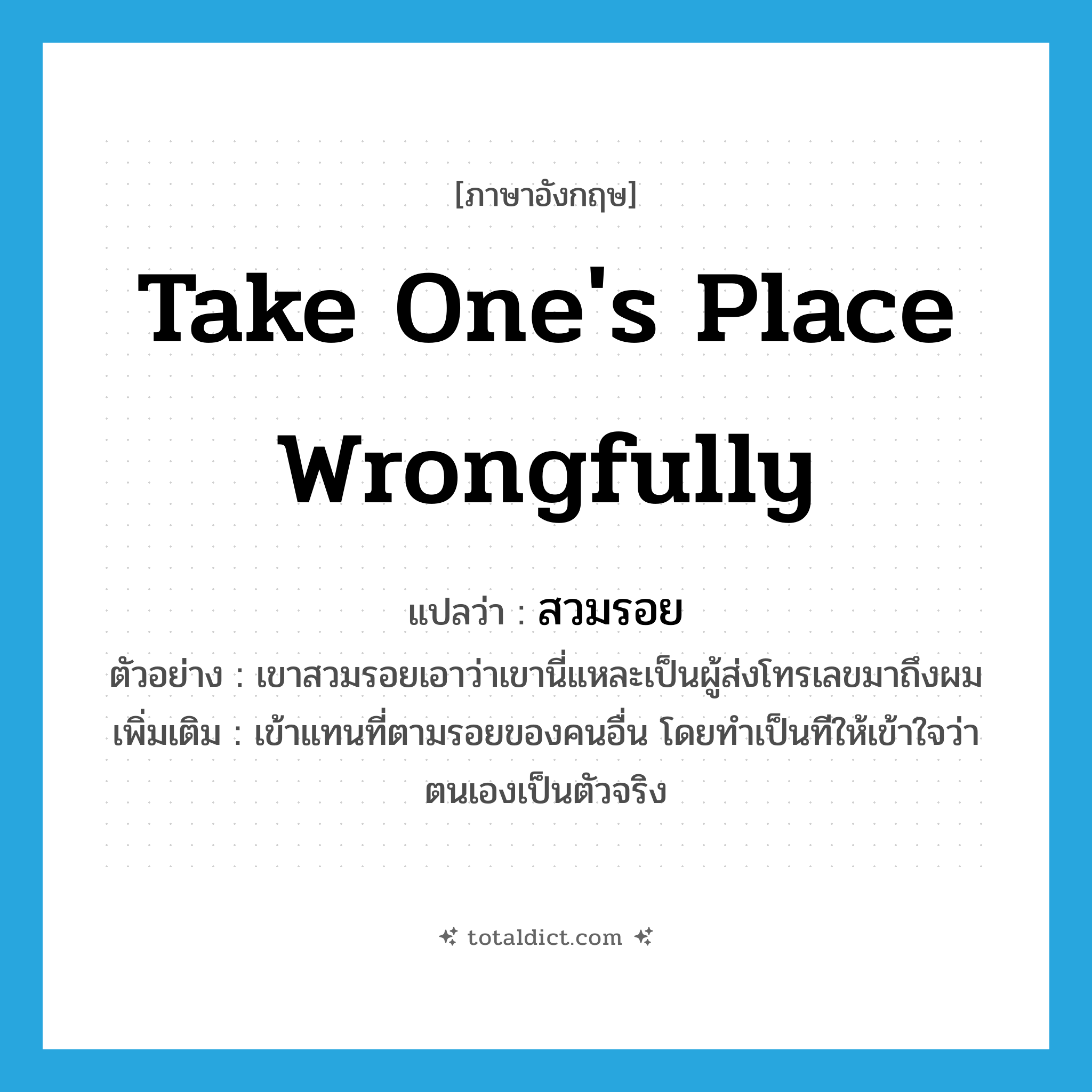 take one&#39;s place wrongfully แปลว่า?, คำศัพท์ภาษาอังกฤษ take one&#39;s place wrongfully แปลว่า สวมรอย ประเภท V ตัวอย่าง เขาสวมรอยเอาว่าเขานี่แหละเป็นผู้ส่งโทรเลขมาถึงผม เพิ่มเติม เข้าแทนที่ตามรอยของคนอื่น โดยทำเป็นทีให้เข้าใจว่าตนเองเป็นตัวจริง หมวด V