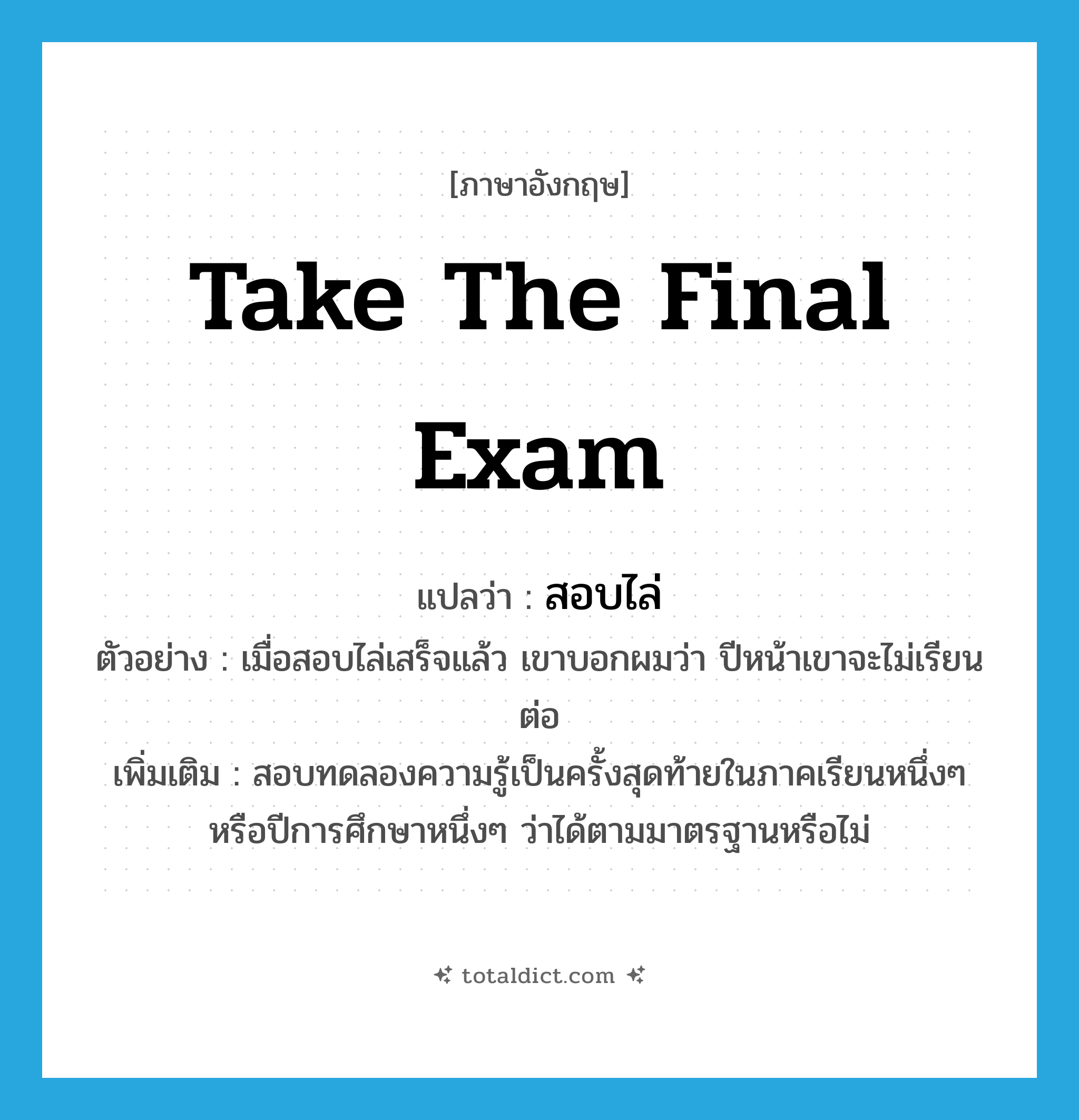 take the final exam แปลว่า?, คำศัพท์ภาษาอังกฤษ take the final exam แปลว่า สอบไล่ ประเภท V ตัวอย่าง เมื่อสอบไล่เสร็จแล้ว เขาบอกผมว่า ปีหน้าเขาจะไม่เรียนต่อ เพิ่มเติม สอบทดลองความรู้เป็นครั้งสุดท้ายในภาคเรียนหนึ่งๆ หรือปีการศึกษาหนึ่งๆ ว่าได้ตามมาตรฐานหรือไม่ หมวด V