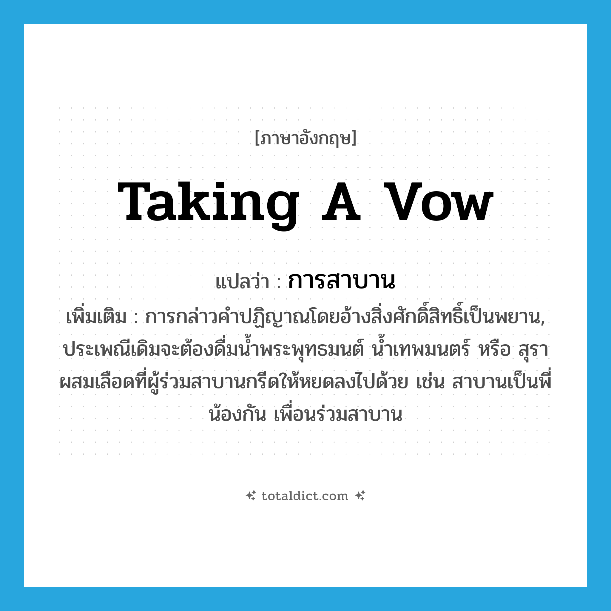 taking a vow แปลว่า?, คำศัพท์ภาษาอังกฤษ taking a vow แปลว่า การสาบาน ประเภท N เพิ่มเติม การกล่าวคำปฏิญาณโดยอ้างสิ่งศักดิ์สิทธิ์เป็นพยาน, ประเพณีเดิมจะต้องดื่มน้ำพระพุทธมนต์ น้ำเทพมนตร์ หรือ สุราผสมเลือดที่ผู้ร่วมสาบานกรีดให้หยดลงไปด้วย เช่น สาบานเป็นพี่น้องกัน เพื่อนร่วมสาบาน หมวด N